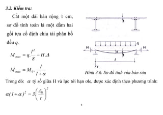 8
3.2. Kiểm tra:
Cắt một dải bản rộng 1 cm,
sơ đồ tính toán là một dầm hai
gối tựa cố định chịu tải phân bố
đều q.
.H
8
l
.qM
2
max 


1
1
.MM 0max Hình 3.6. Sơ đồ tính của bản sàn
Trong đó:  tỷ số giữa H và lực tới hạn ơle, được xác định theo phương trình:
2
02
t
.3)1( 








 