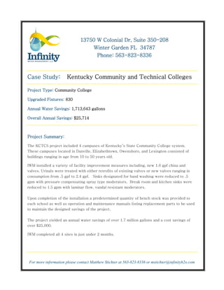 350-
                              13750 W Colonial Dr, Suite 350-208
                                  Winter Garden FL 34787
                                           563-823-
                                    Phone: 563-823-8336



Case Study:            Kentucky Community and Technical Colleges

Project Type: Community College

Upgraded Fixtures: 830

Annual Water Savings: 1,713,643 gallons

Overall Annual Savings: $25,714



Project Summary:

The KCTCS project included 4 campuses of Kentucky’s State Community College system.
These campuses located in Danville, Elizabethtown, Owensboro, and Lexington consisted of
buildings ranging in age from 10 to 50 years old.

IWM installed a variety of facility improvement measures including, new 1.6 gpf china and
valves. Urinals were treated with either retrofits of existing valves or new valves ranging in
consumption from .5 gpf to 2.4 gpf. Sinks designated for hand washing were reduced to .5
gpm with pressure compensating spray type moderators. Break room and kitchen sinks were
reduced to 1.5 gpm with laminar flow, vandal resistant moderators.


Upon completion of the installation a predetermined quantity of bench stock was provided to
each school as well as operation and maintenance manuals listing replacement parts to be used
to maintain the designed savings of the project.

The project yielded an annual water savings of over 1.7 million gallons and a cost savings of
over $25,000.

IWM completed all 4 sites in just under 2 months.




 For more information please contact Matthew Stichter at 563-823-8336 or mstichter@infinityh2o.com
 