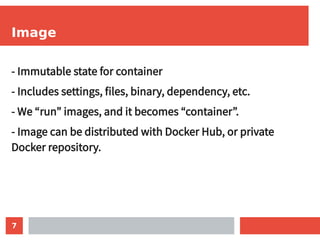 7
Image
- Immutable state for container
- Includes settings, files, binary, dependency, etc.
- We “run” images, and it becomes “container”.
- Image can be distributed with Docker Hub, or private
Docker repository.
 