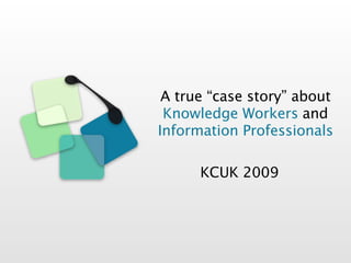 A true “case story” about
 Knowledge Workers and
Information Professionals

      KCUK 2009
 