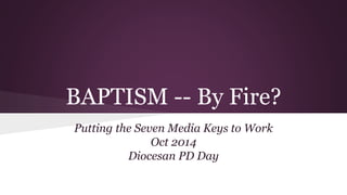 BAPTISM -- By Fire? 
Putting the Seven Media Keys to Work 
Oct 2014 
Diocesan PD Day 
 