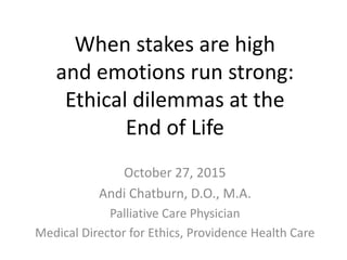 When stakes are high
and emotions run strong:
Ethical dilemmas at the
End of Life
October 27, 2015
Andi Chatburn, D.O., M.A.
Palliative Care Physician
Medical Director for Ethics, Providence Health Care
 