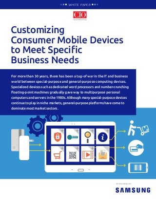 Customizing
Consumer Mobile Devices
to Meet Specific
Business Needs
WHITE PAPER
SPONSORED BY
For more than 30 years, there has been a tug-of war in the IT and business
world between special-purpose and general-purpose computing devices.
Specialized devices such as dedicated word processors and number-crunching
floating-point machines gradually gave way to multipurpose personal
computers and servers in the 1980s. Although many special-purpose devices
continue to play in niche markets, general-purpose platforms have come to
dominate most market sectors.
 
