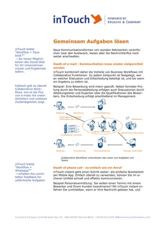Krusche & Company GmbH►Jakob-Klar-Str. 4►D-80796 München►Tel. +49 89 41617569-00►www.KruscheCompany.com
Gemeinsam Aufgaben lösen
Neue Kommunikationsformen von sozialen Netzwerken vereinfa-
chen zwar den Austausch, lassen aber die Nachrichtenflut noch
weiter anschwellen.
Death of e-mail - Kommunikation muss wieder zielgerichtet
werden
inTouch kombiniert daher die Vorteile von Business Workflows mit
Collaborative Funktionen: Zu jedem Zeitpunkt ist festgelegt, wer
an welcher Diskussion und Entscheidung beteiligt ist, und bis wann
ein Ergebnis zu liefern ist.
Beispiel: Eine Bewerbung wird intern geprüft. Neben formaler Prü-
fung durch die Personalabteilung erfolgen auch Diskussionen durch
Abteilungsleiter und Experten über die Qualifikationen des Bewer-
bers. Die Entscheidung erfolgt anschließend im Management.
Bewerber Bewerbung Personalabteilung
Manager entscheidet
Experten diskutieren
vorgegebener Workflow
gemeinsame Dokumente
Bewerber Entscheidung Personalabteilung
Bewerbung
Rückfragen an Bewerber
Informieren über Stand
Collaborative Workflows unterstützen das Lösen von Aufgaben von
Teams
Death of phone call - so einfach wie ein Anruf
inTouch instant geht einen Schritt weiter: die einfache Nutzbarkeit
per Mobile App. Einfach überall zu verwenden, können Sie im si-
cheren Umfeld schnell und effektiv kommunizieren.
Beispiel Personalvermittlung: Sie wollen einen Termin mit einem
Bewerber und Ihrem Kunden koordinieren? Mit inTouch instant er-
fahren Sie unmittelbar, wann er Ihre Nachricht gelesen hat, und
inTouch bietet
“Workflow + Face-
book®
”
 die neuen Möglich-
keiten des Social Web
für Ihr Unternehmen
nutzen und Ergebnisse
liefern.
Faktisch gibt es überall
Collaborative Work-
flows, wie es die Flut
von e-mails mit vielen
Verteilern und unklaren
Zuständigkeiten zeigt.
inTouch bietet
“Workflow +
Whatsapp®
”
 erhalten Sie unmit-
telbar Feedback für
zeitkritische Aufgaben
 
