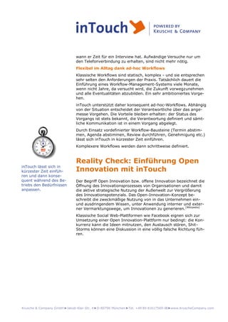 Krusche & Company GmbH►Jakob-Klar-Str. 4►D-80796 München►Tel. +49 89 41617569-00►www.KruscheCompany.com
wann er Zeit für ein Interview hat. Aufwändige Versuche nur um
den Telefonverbindung zu erhalten, sind nicht mehr nötig.
Flexibel im Alltag dank ad-hoc Workflows
Klassische Workflows sind statisch, komplex - und sie entsprechen
sehr selten den Anforderungen der Praxis. Tatsächlich dauert die
Einführung eines Workflow-Management-Systems viele Monate,
wenn nicht Jahre, da versucht wird, die Zukunft vorwegzunehmen
und alle Eventualitäten abzubilden. Ein sehr ambitioniertes Vorge-
hen.
inTouch unterstützt daher konsequent ad-hoc-Workflows. Abhängig
von der Situation entscheidet der Verantwortliche über das ange-
messe Vorgehen. Die Vorteile bleiben erhalten: der Status des
Vorgangs ist stets bekannt, die Verantwortung definiert und sämt-
liche Kommunikation ist in einem Vorgang abgelegt.
Durch Einsatz vordefinierter Workflow-Bausteine (Termin abstim-
men, Agenda abstimmen, Review durchführen, Genehmigung etc.)
lässt sich inTouch in kürzester Zeit einführen.
Komplexere Workflows werden dann schrittweise definiert.
Reality Check: Einführung Open
Innovation mit inTouch
Der Begriff Open Innovation bzw. offene Innovation bezeichnet die
Öffnung des Innovationsprozesses von Organisationen und damit
die aktive strategische Nutzung der Außenwelt zur Vergrößerung
des Innovationspotenzials. Das Open-Innovation-Konzept be-
schreibt die zweckmäßige Nutzung von in das Unternehmen ein-
und ausdringendem Wissen, unter Anwendung interner und exter-
ner Vermarktungswege, um Innovationen zu generieren.[Wikipedia]
Klassische Social Web-Plattformen wie Facebook eignen sich zur
Umsetzung einer Open Innovation-Plattform nur bedingt: die Kon-
kurrenz kann die Ideen mitnutzen, den Austausch stören, Shit-
Storms können eine Diskussion in eine völlig falsche Richtung füh-
ren.
inTouch lässt sich in
kürzester Zeit einfüh-
ren und dann konse-
quent während des Be-
triebs den Bedürfnissen
anpassen.
 