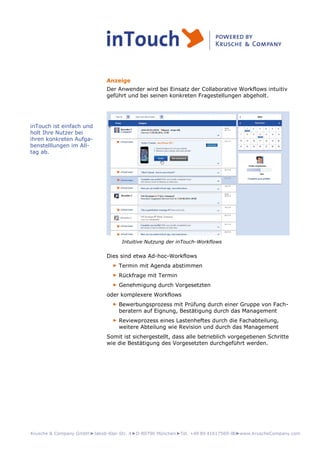 Krusche & Company GmbH►Jakob-Klar-Str. 4►D-80796 München►Tel. +49 89 41617569-00►www.KruscheCompany.com
Anzeige
Der Anwender wird bei Einsatz der Collaborative Workflows intuitiv
geführt und bei seinen konkreten Fragestellungen abgeholt.
Intuitive Nutzung der inTouch-Workflows
Dies sind etwa Ad-hoc-Workflows
► Termin mit Agenda abstimmen
► Rückfrage mit Termin
► Genehmigung durch Vorgesetzten
oder komplexere Workflows
► Bewerbungsprozess mit Prüfung durch einer Gruppe von Fach-
beratern auf Eignung, Bestätigung durch das Management
► Reviewprozess eines Lastenheftes durch die Fachabteilung,
weitere Abteilung wie Revision und durch das Management
Somit ist sichergestellt, dass alle betrieblich vorgegebenen Schritte
wie die Bestätigung des Vorgesetzten durchgeführt werden.
inTouch ist einfach und
holt Ihre Nutzer bei
ihren konkreten Aufga-
benstelllungen im All-
tag ab.
 