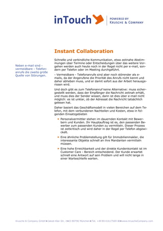 Krusche & Company GmbH►Jakob-Klar-Str. 4►D-80796 München►Tel. +49 89 41617569-00►www.KruscheCompany.com
Instant Collaboration
Schnelle und verbindliche Kommunikation, etwa zeitnahe Abstim-
mungen über Termine oder Entscheidungen über das weitere Vor-
gehen werden auch heute noch in der Regel nicht per e-mail, son-
dern per Telefon oder im Meeting durchgeführt.
- Vermeidbare - Telefonanrufe sind aber noch störender als e-
mails, da der Angerufene die Priorität des Anrufs nicht kennt und
daher abheben muss, und er damit sofort aus der Arbeit herausge-
rissen wird.
Und doch gibt es zum Telefonanruf keine Alternative: muss sicher-
gestellt werden, dass der Empfänger die Nachricht zeitnah erhält,
und muss dies der Sender wissen, dann ist dies über e-mail nicht
möglich: es ist unklar, ob der Adressat die Nachricht tatsächlich
gelesen hat.
Daher basiert das Geschäftsmodell in vielen Bereichen auf dem Te-
lefon, mit dem verbundenen Nachteilen und Kosten, etwa in fol-
genden Einsatzgebieten
► Personalvermittler stehen im dauernden Kontakt mit Bewer-
bern und Kunden. Ihr Hauptauftrag ist es, den passenden Be-
werber zum passenden Kunden zu vermitteln. Dieser Prozess
ist zeitkritisch und wird daher in der Regel per Telefon abgewi-
ckelt.
► Eine ähnliche Problemstellung gilt für Immobilienmakler, die
interessante Objekte schnell an ihre Mandanten vermitteln
müssen.
► Eine hohe Erreichbarkeit und der direkte Kundenkontakt ist im
Customer Care - Bereich entscheidend. Der Kunde erwartet
schnell eine Antwort auf sein Problem und will nicht lange in
einer Warteschleife warten.
Neben e-mail sind -
vermeidbare - Telefon-
anrufe die zweite große
Quelle von Störungen.
 