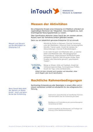 Krusche & Company GmbH►Jakob-Klar-Str. 4►D-80796 München►Tel. +49 89 41617569-00►www.KruscheCompany.com
Messen der Aktivitäten
Die erfolgreiche Einsatz einer Enterprise 2.0-Plattform erfordert ein
regelmäßiges Monitoren der Tätigkeiten. Dies ermöglicht es, noch
brachliegende Nutzungspotentiale zu nutzen.
Über Gamification-Aktionen (etwa Top10 der am meisten aktiven
Nutzer) kann die Teilnahme einfach gefördert werden.
Denn nur ein tatsächlich genutzes Enterprise 2.0 ist sinnvoll.
Aktivität der Nutzer im Netzwerk, Grad der Vernetzung
unter den Mitarbeitern, Influencer (hohe Vernetzung/hohe
Aktivität), Topical Leader, Anzahl der Updates der
Statusmeldungen, Grad der Profilvollständigkeit …
In wie vielen Gruppen sind Mitarbeiter aktiv, zu welchen
Zeiten sind Mitarbeiter aktiv, Microblogging/Chat-
Konversationen, abgeschlossene Workflows/Projekte
(erfolgreich), Relevanz (Wie oft werden Inhalte, Apps,
Gruppen oder Dokumente genutzt?), geschlossene
Tickets? …
Menge an Wissen, Kritik und Feedback, Anzahl der
Verbesserungsvorschläge, Suchergebnisse (Treffer),
Anzahl der Tags, Links und Bookmarks …
Arbeit mit dem Intranet wird messbar und steuerbar, etwa
durch Regeln oder durch Gamification.
Rechtliche Rahmenbedingungen
Rechtzeitige Einbeziehung aller Beteiligten in einem offen und si-
cheren rechtlichen Umfeld ist erforderlich für die erfolgreiche Ein-
führung.
Datenschutz: Auskunftsrechte der betroffenden Personen,
Informationspflicht über die Verwendung der Daten
Bestätigung und Protokollierung der personenbezogenen
Verwendung der Daten
Zustimmungspflicht des Betriebsrates und Festlegen der
Nutzung in einer Betriebsvereinbarung
Messen und Steuern
sie die Aktivitäten im
Enterprise 2.0
Beim Social Web steht
der Mensch im Mittel-
punkt - auch und gera-
de bei der Einführung.
 