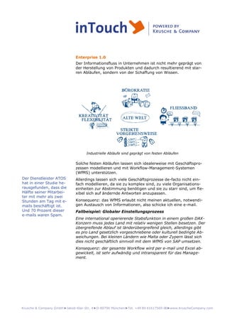 Krusche & Company GmbH►Jakob-Klar-Str. 4►D-80796 München►Tel. +49 89 41617569-00►www.KruscheCompany.com
Enterprise 1.0
Der Informationsfluss in Unternehmen ist nicht mehr geprägt von
der Herstellung von Produkten und dadurch resultierend mit star-
ren Abläufen, sondern von der Schaffung von Wissen.
Industrielle Abläufe sind geprägt von festen Abläufen
Solche festen Abläufen lassen sich idealerweise mit Geschäftspro-
zessen modellieren und mit Workflow-Management-Systemen
(WfMS) unterstützen.
Allerdings lassen sich viele Geschäftsprozesse de-facto nicht ein-
fach modellieren, da sie zu komplex sind, zu viele Organisations-
einheiten zur Abstimmung benötigen und sie zu starr sind, um fle-
xibel sich auf ändernde Antworten anzupassen.
Konsequenz: das WfMS erlaubt nicht meinen aktuellen, notwendi-
gen Austausch von Informationen, also schicke ich eine e-mail.
Fallbeispiel: Globaler Einstellungsprozess
Eine international operierende Stabsfunktion in einem großen DAX-
Konzern muss jedes Land mit relativ wenigen Stellen besetzen. Der
übergreifende Ablauf ist länderübergreifend gleich, allerdings gibt
es pro Land gesetzlich vorgeschriebene oder kulturell bedingte Ab-
weichungen. Bei kleinen Ländern wie Malta oder Zypern lässt sich
dies nicht geschäftlich sinnvoll mit dem WfMS von SAP umsetzen.
Konsequenz: der gesamte Workflow wird per e-mail und Excel ab-
gewickelt, ist sehr aufwändig und intransparent für das Manage-
ment.
Der Dienstleister ATOS
hat in einer Studie he-
rausgefunden, dass die
Hälfte seiner Mitarbei-
ter mit mehr als zwei
Stunden am Tag mit e-
mails beschäftigt ist.
Und 70 Prozent dieser
e-mails waren Spam.
 