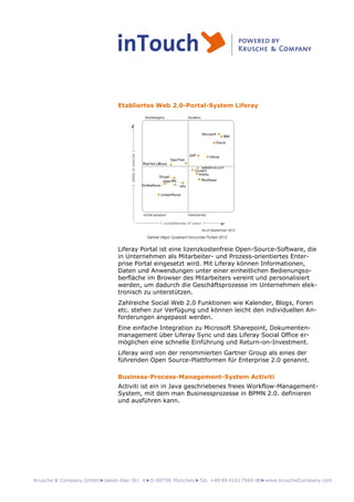 Krusche & Company GmbH►Jakob-Klar-Str. 4►D-80796 München►Tel. +49 89 41617569-00►www.KruscheCompany.com
Etabliertes Web 2.0-Portal-System Liferay
Liferay Portal ist eine lizenzkostenfreie Open-Source-Software, die
in Unternehmen als Mitarbeiter- und Prozess-orientiertes Enter-
prise Portal eingesetzt wird. Mit Liferay können Informationen,
Daten und Anwendungen unter einer einheitlichen Bedienungso-
berfläche im Browser des Mitarbeiters vereint und personalisiert
werden, um dadurch die Geschäftsprozesse im Unternehmen elek-
tronisch zu unterstützen.
Zahlreiche Social Web 2.0 Funktionen wie Kalender, Blogs, Foren
etc. stehen zur Verfügung und können leicht den individuellen An-
forderungen angepasst werden.
Eine einfache Integration zu Microsoft Sharepoint, Dokumenten-
management über Liferay Sync und das Liferay Social Office er-
möglichen eine schnelle Einführung und Return-on-Investment.
Liferay wird von der renommierten Gartner Group als eines der
führenden Open Source-Plattformen für Enterprise 2.0 genannt.
Business-Process-Management-System Activiti
Activiti ist ein in Java geschriebenes freies Workflow-Management-
System, mit dem man Businessprozesse in BPMN 2.0. definieren
und ausführen kann.
 