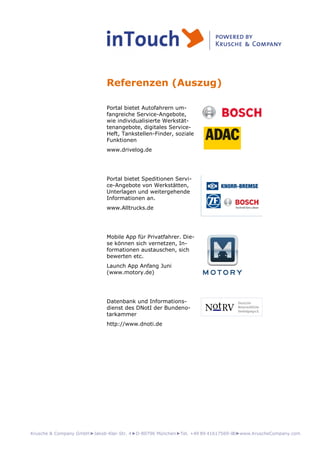 Krusche & Company GmbH►Jakob-Klar-Str. 4►D-80796 München►Tel. +49 89 41617569-00►www.KruscheCompany.com
Referenzen (Auszug)
Portal bietet Autofahrern um-
fangreiche Service-Angebote,
wie individualisierte Werkstät-
tenangebote, digitales Service-
Heft, Tankstellen-Finder, soziale
Funktionen
www.drivelog.de
Portal bietet Speditionen Servi-
ce-Angebote von Werkstätten,
Unterlagen und weitergehende
Informationen an.
www.Alltrucks.de
Mobile App für Privatfahrer. Die-
se können sich vernetzen, In-
formationen austauschen, sich
bewerten etc.
Launch App Anfang Juni
(www.motory.de)
Datenbank und Informations-
dienst des DNotI der Bundeno-
tarkammer
http://www.dnoti.de
 