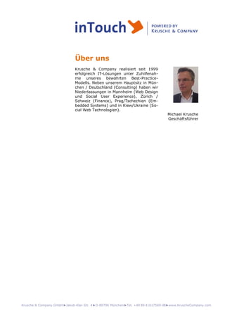 Krusche & Company GmbH►Jakob-Klar-Str. 4►D-80796 München►Tel. +49 89 41617569-00►www.KruscheCompany.com
Über uns
Krusche & Company realisiert seit 1999
erfolgreich IT-Lösungen unter Zuhilfenah-
me unseres bewährten Best-Practice-
Modells. Neben unserem Hauptsitz in Mün-
chen / Deutschland (Consulting) haben wir
Niederlassungen in Mannheim (Web Design
und Social User Experience), Zürich /
Schweiz (Finance), Prag/Tschechien (Em-
bedded Systems) und in Kiew/Ukraine (So-
cial Web Technologien).
Michael Krusche
Geschäftsführer
 