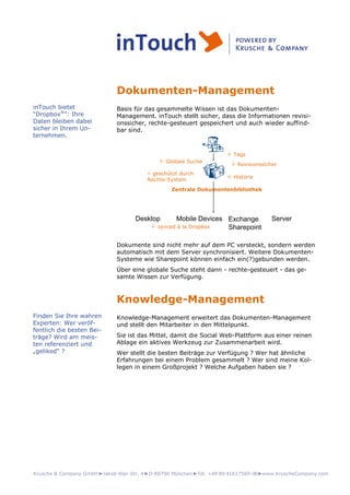 Krusche & Company GmbH►Jakob-Klar-Str. 4►D-80796 München►Tel. +49 89 41617569-00►www.KruscheCompany.com
Dokumenten-Management
Basis für das gesammelte Wissen ist das Dokumenten-
Management. inTouch stellt sicher, dass die Informationen revisi-
onssicher, rechte-gesteuert gespeichert und auch wieder auffind-
bar sind.
Zentrale Dokumentenbibliothek
Exchange
Sharepoint
Mobile DevicesDesktop Server
 Revisionssicher
 Globale Suche
 Historie
 geschützt durch
Rechte-System
 Tags
 synced à la Dropbox
Dokumente sind nicht mehr auf dem PC versteckt, sondern werden
automatisch mit dem Server synchronisiert. Weitere Dokumenten-
Systeme wie Sharepoint können einfach ein(?)gebunden werden.
Über eine globale Suche steht dann - rechte-gesteuert - das ge-
samte Wissen zur Verfügung.
Knowledge-Management
Knowledge-Management erweitert das Dokumenten-Management
und stellt den Mitarbeiter in den Mittelpunkt.
Sie ist das Mittel, damit die Social Web-Plattform aus einer reinen
Ablage ein aktives Werkzeug zur Zusammenarbeit wird.
Wer stellt die besten Beiträge zur Verfügung ? Wer hat ähnliche
Erfahrungen bei einem Problem gesammelt ? Wer sind meine Kol-
legen in einem Großprojekt ? Welche Aufgaben haben sie ?
inTouch bietet
“Dropbox®
”: Ihre
Daten bleiben dabei
sicher in Ihrem Un-
ternehmen.
Finden Sie Ihre wahren
Experten: Wer veröf-
fentlich die besten Bei-
träge? Wird am meis-
ten referenziert und
„geliked“ ?
 