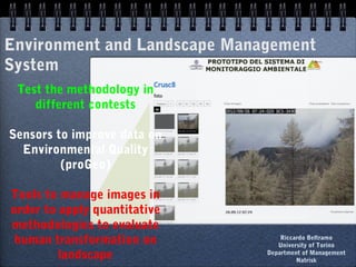 Environment and Landscape Management
System
Test the methodology in
different contests
Sensors to improve data on
Environmental Quality
(proGeo)
Tools to manage images in
order to apply quantitative
methodologies to evaluate
human transformation on
landscape
Riccardo Beltramo
University of Torino
Department of Management
Natrisk
 