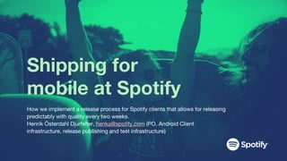 Shipping for
mobile at Spotify
How we implement a release process for Spotify clients that allows for releasing
predictably with quality every two weeks.
Henrik Österdahl Djurfelter, henka@spotify.com (PO, Android Client
infrastructure, release publishing and test infrastructure)
 