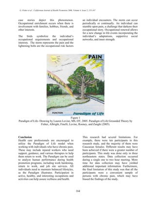 G. Fisher et al. / Californian Journal of Health Promotion 2006, Volume 4, Issue 2, 155-167
case stories depict this phenomenon.
Occupational enrichment occurs when there is
involvement with families, hobbies, friends, and
other interests.
The birds symbolize the individual’s
occupational requirements and occupational
interests. The storm represents the pain and the
lightening bolts are the occupational risk factors
an individual encounters. The storm can occur
periodically or continually. An individual can
stumble upon pain, a challenge that darkens their
occupational story. Occupational renewal allows
for a new change in life events incorporating the
individual’s adaptations, supportive social
networks, and inner strength.
Figure 1
Paradigm of Life- Drawing by Lauren Levine, MS, OT, 2005. Paradigm of Life Grounded Theory by
Fisher, Albright, Finelli, Levine, Rooney, and Zanghi (2005).
Conclusion
Health care professionals are encouraged to
utilize the Paradigm of Life model when
working with individuals who have chronic pain.
These may include injured workers who need
support, guidance, and various therapies to help
them return to work. The Paradigm can be used
to analyze human performance during health
promotion programs, including work hardening,
return to work, and job site services. All
individuals need to maintain balanced lifestyles,
as the Paradigm illustrates. Participation in
active, healthy, and interesting occupations and
activities can help assure wellness and health.
This research had several limitations. For
example, there were ten participants in this
research study, and the majority of them were
Caucasian females. Different results may have
been achieved if there were a greater number of
participants. This study was done only in three
northeastern states. Data collection occurred
during a single one to two hour meeting. More
time for data collection may have yielded
additional important information. Furthermore,
the final limitation of this study was that all the
participants were a convenient sample of
persons with chronic pain, which may have
biased the findings of the study.
164
 