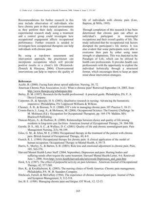 G. Fisher et al. / Californian Journal of Health Promotion 2006, Volume 4, Issue 2, 155-167
Recommendations for further research in this
area include observation of individuals who
have chronic pain in their natural environments
as they perform their daily occupations. An
experimental research study using a treatment
and a control group could investigate how
occupational engagement affects occupational
performance. Further research is needed to
investigate how occupational therapists can help
individuals with chronic pain.
By using a top-down assessment and
intervention approach, the practitioner can
incorporate occupations which will provide
positive results in a client’s life (Weinstock-
Zlotnick & Hinojosa, 2004). Client-centered
interventions can help to improve the quality of
life of individuals with chronic pain (Law,
Baptiste, & Mills, 1995).
Through completion of this research it has been
determined that chronic pain can affect an
individual’s participant in meaningful
occupations and their overall quality of life. The
study indicated that the occupational risk factors
disrupted the participant’s life stories. It was
also evident that some participants were able to
overcome their pain by either using inner
strength or adaptations. This was depicted in the
Paradigm of Life, which can be utilized by
health care professionals. It provides health care
professionals with the opportunity to explore the
individual holistically through a structured
format, which encourages them to keep an open
mind about intervention strategies.
References
Acello, B. (2000). Facing fears about opioid addiction. Nursing, 30, 72.
American Chronic Pain Association. (n.d.). What is chronic pain? Retrieved September 18, 2003, from
http://www.theacpa.org/whatispain.htm
Bailey, D. M. (1997). Research for the health professional: A practical guide. Philadelphia, PA: F. A.
Davis Company.
Carpenter, D., & Speziale, H. S. (2003). Qualitative research in nursing: Advancing the humanistic
imperative. Philadelphia, PA: Lippincott Williams & Wilkins.
Chesney, A. B., & Brorsen, N. E. (2000). OT’s role in managing chronic pain. OT Practice 5, 10-13.
Cronin-Davis, J., Lang, A., & Molineux, M. (2004). Occupational Science: The Forensic Challenge. In
M. Molineux (Ed.). Occupation for Occupational Therapists, pp. 169-179. Malden, MA:
Blackwell Publishing.
Duncan-Myers, A., & Huebner, R. (2000). Relationships between choice and quality of life among
residents in long-term care facilities. American Journal of Occupational Therapy, 54. 504-508.
Gerstle, D. S., All, A. C., & Wallace, D. C. (2001). Quality of life and chronic nonmalignant pain. Pain
Management Nursing, 2(3), 98-109.
Giles, G. M., & Allen, M. E. (1986). Occupational therapy in the treatment of the patient with chronic
pain. British Journal of Occupational Therapy, 49, 4-9.
Gusich, R. L. (1984). Occupational therapy for chronic pain: A clinical application of the model of
human occupation. Occupational Therapy in Mental Health, 4, 59-73.
Harris, S., Morley, S., & Barton, S. B. (2003). Role loss and emotional adjustment in chronic pain. Pain,
105, 363-370.
Harvard Mental Health Letter Staff. (2004, September). Depression and pain: Hurting bodies and
suffering minds often require the same treatment. Harvard Mental Health Letter, 4-6. Retrieved
June 1, 2006, from http://www.health.harvard.edu/newsweek/Depression_and_pain.htm
Heck, S.A. (1987). The effect of purposeful activity on pain tolerance. American Journal of Occupational
Therapy, 42, 577-580.
Herr, K., & Kwekkeboom, K. (2003). The nursing clinics of North America: Chronic pain management.
Philadelphia, PA: W. B. Saunders Company.
Hitchcock, Ferrell, & McCaffery (1994). The experience of chronic nonmalignant pain. Journal of Pain
and Symptom Management, 9, 312-318.
Joe, B. E. (1998). Managing chronic pain and fatigue. OT Week, 12, 12-13.
165
 