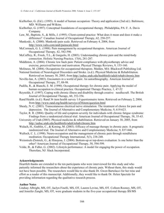 G. Fisher et al. / Californian Journal of Health Promotion 2006, Volume 4, Issue 2, 155-167
Kielhofner, G. (Ed.). (1995). A model of human occupation: Theory and application (2nd ed.). Baltimore,
MD: Williams and Wilkins.
Kielhofner, G. (1997). Conceptual foundations of occupational therapy. Philadelphia, PA: F. A. Davis
Company.
Law, M., Baptiste, S., & Mills, J. (1995). Client-centred practice: What does it mean and does it make a
difference? Canadian Journal of Occupational Therapy, 62, 250-257.
Mankoski, A. (2000). Mankoski pain scale. Retrieved on February 4, 2004, from
http://www.valis.com/andi/painscale.html
McCormack, G. L. (1988). Pain management by occupational therapists. American Journal of
Occupational Therapy, 42, 582-590.
McCaffrey, R., Frock, T.L., & Garguilo, H. (2003). Understanding chronic pain and the mind-body
connection. Holistic Nursing Practice, 17(6), 281-287.
Middleton, A. (2004). Chronic low back pain: Patient compliance with physiotherapy advice and
exercise, perceived barriers and motivation. Physical Therapy Reviews, 9, 153-160.
Molineux, M. (2004). Occupations for occupational therapists. Malden, MA: Blackwell Publishing Ltd.
National Institute of Neurological Discorders and Stroke. (n.d.). Physical Medicine & Rehabilitation.
Retrieved on January 30, 2005, from http://uuhsc.utah.edu/healthinfo/adult/rehab/chronic.htm
Neville-Jan, A. (2003). Encounters in a world of pain: An autoethnography. American Journal of
Occupational Therapy, 57, 88-98.
Padilla, R., & Bianchi, E. M. (1990). Occupational therapy for chronic pain: Applying the model of
human occupation to clinical practice. Occupational Therapy Practice, 1, 47-52
Reynolds, F. (1997). Coping with chronic illness and disability through creative needlecraft. The British
Journal of Occupational Therapy, 60, 352-356.
Rand Health. (n.d.). Rand 36 item health survey 1.0 questionnaire items. Retrieved on February 2, 2004,
from http://www.rand.org/health/surveys/sf36item/question.html
Shealy, N. C. (2003). Transcutaneous electrical nerve stimulation: The treatment of choice for pain and
depression. The Journal of Alternative and Complementary Medicine, 9, 619-623.
Taylor, R. R. (2004). Quality of life and symptom severity for individuals with chronic fatigue syndrome:
Findings from a randomized clinical trial. American Journal of Occupational Therapy, 58, 35-43.
University of Utah (2003). Physical medicine & rehabilitation. Retrieved on January 30, 2005, from
http://uuhsc.utah.edu/healthinfo/adult/rehab/chronic.htm
Walach, H., Guthlin, C., & Koning, M. (2003). Efficacy of massage therapy in chronic pain: A pragmatic
randomized trial. The Journal of Alternative and Complementary Medicine, 9, 837-846.
Walloch, C. L. (1998). Neuro-occupation and the management of chronic pain through mindfulness
meditation. Occupational Therapy International, 5(3), 238-248.
Weinstock-Zlotnick, G., & Hinojosa, J. (2004). Bottom-up or top-down evaluation: Is one better than the
other? American Journal of Occupational Therapy, 58, 594-599.
Velde, B., & Fidler, G. (2002). Lifestyle performance: A model for engaging the power of occupation.
Thorofare, NJ: Slack Incorporated.
Acknowledgements
Heartfelt thanks are extended to the ten participants who were interviewed for this study and who
patiently informed the researchers about the experience of chronic pain. Without them, this study would
not have been possible. The researchers would like to also thank Dr. Gwen Bartolacci for her time and
effort as a reader of this manuscript. Additionally, they would like to thank Dr. Helen Speziale for
providing information regarding the qualitative research process.
Author Notes
Lindsay Albright, MS, OT, Jaclyn Finelli, MS, OT, Lauren Levine, MS, OT. Colleen Rooney, MS, OT,
and Jennifer Zanghi, MS, OT, were graduate students in the five-year occupational therapy BS/MS
166
 