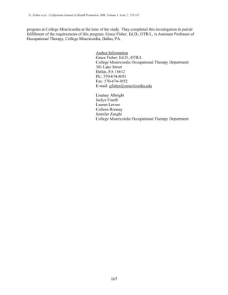 G. Fisher et al. / Californian Journal of Health Promotion 2006, Volume 4, Issue 2, 155-167
program at College Misericordia at the time of the study. They completed this investigation in partial
fulfillment of the requirements of this program. Grace Fisher, Ed.D., OTR/L, is Assistant Professor of
Occupational Therapy, College Misericordia, Dallas, PA.
Author Information
Grace Fisher, Ed.D., OTR/L
College Misericordia Occupational Therapy Department
301 Lake Street
Dallas, PA 18612
Ph.: 570-674-8051
Fax: 570-674-3052
E-mail: gfisher@misericordia.edu
Lindsay Albright
Jaclyn Finelli
Lauren Levine
Colleen Rooney
Jennifer Zanghi
College Misericordia Occupational Therapy Department
167
 
