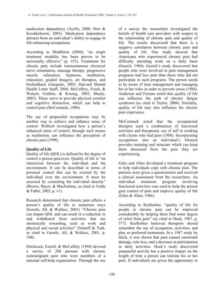 G. Fisher et al. / Californian Journal of Health Promotion 2006, Volume 4, Issue 2, 155-167
medication dependency (Acello, 2000; Herr &
Kwekkeboom, 2003). Medication dependency
detracts from an individual’s ability to engage in
life-enhancing occupations.
According to Middleton (2004), “no single
treatment modality has been proven to be
universally effective” (p. 153). Treatments for
chronic pain include transcutaneous electrical
nerve stimulation, massage therapy, progressive
muscle relaxation, hypnosis, meditation,
relaxation, guided imagery, art therapies, and
biofeedback (Garguilo, 2003; Harvard Mental
Health Letter Staff, 2004; McCaffrey, Frock, &
Walach, Guthlin, & Koning, 2003; Shealy,
2003). These serve to provide physical comfort
and cognitive distraction, which can help to
control pain (McCormack, 1988).
The use of purposeful occupations may be
another way to achieve and enhance sense of
control. Walloch investigated how a person’s
enhanced sense of control, through such means
as meditation, can influence the perception of
chronic pain (1998).
Quality of Life
Quality of life (QOL) is defined by the degree of
control a person perceives. Quality of life is “an
interaction between the individual and the
environment. It can be described in terms of
personal control that can be exerted by the
individual over the environment. It must be
assessed by consulting the individual directly”
(Brown, Bayer, & MacFarlane, as cited in Velde
& Fidler, 2002, p. 11).
Research determined that chronic pain affects a
person’s quality of life in numerous ways
(Gerstle, All, & Wallace, 2001). “Chronic pain
can impair QOL and can result in a reduction in
and withdrawal from activities that are
intrinsically rewarding, such as work and
physical and social activities” (Scharff & Turk,
as cited in Gerstle, All, & Wallace, 2001, p.
100).
Hitchcock, Ferrell, & McCaffery (1994) devised
a survey of 204 persons with chronic
nonmalignant pain who were members of a
national self-help organization. Through the use
of a survey the researchers investigated the
beliefs of health care providers with respect to
the relationship of chronic pain and quality of
life. The results discovered that there is a
negative correlation between chronic pain and
quality of life. One study showed that
Americans who experienced chronic pain had
difficulty attending work on a daily basis
(Gusich, 1984). Gusich’s study discovered that
people who were involved in pain management
programs had less pain than those who did not
participate in such programs. The person needs
to be aware of time management and managing
his or her roles in order to prevent stress (1984).
Anderson and Ferrans noted that quality of life
can influence the path of chronic fatigue
syndrome (as cited in Taylor, 2004). Similarly,
quality of life may also influence the chronic
pain experience.
McCormack noted that the occupational
therapist used a combination of functional
activities and therapeutic use of self in working
with clients who had pain (1988). Incorporating
occupations into an individual’s lifestyle
provides meaning and structure which can keep
them distracted from the pain they are
experiencing.
Giles and Allen developed a treatment program
to help individuals cope with chronic pain. The
patients were given a questionnaire and received
a clinical assessment from the researchers. An
individual treatment program involving
functional activities was used to help the person
gain control of pain and improve quality of life
(Giles & Allen, 1986).
According to Kielhofner, “quality of life for
people in chronic pain can be improved
considerably by helping them find some degree
of relief from pain” (as cited in Heck, 1987, p.
577). Kielhofner believed therapists should
remember the use of occupation, activities, and
play as preferred treatments. In a 1987 study by
Heck, it was shown that pain caused emotional
damage, role loss, and a decrease in participation
in daily activities. Heck’s study discovered
purposeful activity has a positive impact on the
length of time a person can tolerate his or her
pain. If individuals are given the opportunity to
156
 