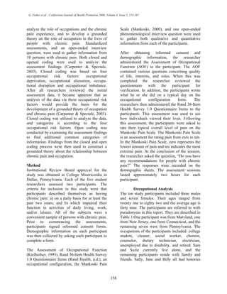 G. Fisher et al. / Californian Journal of Health Promotion 2006, Volume 4, Issue 2, 155-167
analyze the role of occupations and the chronic
pain experience, and to develop a grounded
theory on the role of occupation in the lives of
people with chronic pain. Standardized
assessments, and an open-ended interview
question, were used to gather information from
10 persons with chronic pain. Both closed and
opened coding were used to analyze the
assessment findings (Carpenter & Speziale,
2003). Closed coding was based on four
occupational risk factors: occupational
deprivation, occupational alienation, occupa-
tional disruption and occupational imbalance.
After all researchers reviewed the initial
assessment data, it became apparent that an
analysis of the data via these occupational risk
factors would provide the basis for the
development of a grounded theory of occupation
and chronic pain (Carpenter & Speziale, 2003).
Closed coding was utilized to analyze the data,
and categorize it according to the four
occupational risk factors. Open coding was
conducted by examining the assessment findings
to find additional common categories of
information. Findings from the closed and open
coding process were then used to construct a
grounded theory about the relationship between
chronic pain and occupation.
Method
Institutional Review Board approval for the
study was obtained at College Misericordia in
Dallas, Pennsylvania. Each of the five student
researchers assessed two participants. The
criteria for inclusion in this study were that
participants described themselves as having
chronic pain: a) on a daily basis for at least the
past two years; and b) which impaired their
function in activities of daily living, work,
and/or leisure. All of the subjects were a
convenient sample of persons with chronic pain.
Prior to commencing the assessments,
participants signed informed consent forms.
Demographic information on each participant
was then collected by asking each participant to
complete a form.
The Assessment of Occupational Function
(Kielhofner, 1995), Rand 36-Item Health Survey
1.0 Questionnaire Items (Rand Health, n.d.). an
occupational configuration, the Mankoski Pain
Scale (Mankoski, 2000), and one open-ended
phenomenological interview question were used
to gather both qualitative and quantitative
information from each of the participants.
After obtaining informed consent and
demographic information, the researcher
administered the Assessment of Occupational
Function (AOF) to the participant. The AOF
contained various questions concerning quality
of life, interests, and roles. When this was
completed the researcher reviewed the
questionnaire with the participant for
verification. In addition, the participants wrote
what he or she did on a typical day on the
occupational configuration form. The
researchers then administered the Rand 36-Item
Health Survey 1.0 Questionnaire Items to the
participants. This assessment was used to see
how individuals viewed their lives. Following
this assessment, the participants were asked to
rate their typical overall level of pain on the
Mankoski Pain Scale. The Mankoski Pain Scale
is an assessment for rating pain from zero to ten.
In the Mankoski Pain Scale, zero represents the
lowest amount of pain and ten indicates the most
extreme pain. At the conclusion of the session,
the researcher asked the question, “Do you have
any recommendations for people with chronic
pain?” The responses were recorded on the
demographic sheets. The assessment sessions
lasted approximately two hours for each
participant.
Occupational Analysis
The ten study participants included three males
and seven females. Their ages ranged from
twenty one to eighty two and the average age is
forty nine. The participants are referred to with
pseudonyms in this report. They are described in
Table 1.One participant was from Maryland, one
from New Jersey, one from Connecticut, and the
remaining seven were from Pennsylvania. The
occupations of the participants included: college
student, cleaner, social worker, chemist,
counselor, dietary technician, electrician,
unemployed due to disability, and retired. Sam
and Suzie currently live alone, and the
remaining participants reside with family and
friends. Sally, Jane and Billy all had histories
158
 
