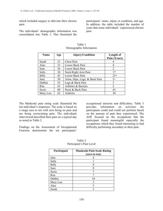 G. Fisher et al. / Californian Journal of Health Promotion 2006, Volume 4, Issue 2, 155-167
which included surgery to alleviate their chronic
pain.
The individuals’ demographic information was
consolidated into Table 1. This illustrated the
participants’ name, injury or condition, and age.
In addition, the table included the number of
years that some individuals’ experienced chronic
pain.
Table 1
Demographic Information
Name Age Injury/Condition Length of
Pain (Years)
Sarah 21 Chest Pain 4
Alan 23 Lower Back Pain 4
Sam 36 Lower Back Pain 2
Sally 38 Neck/Right Arm Pain 17
Billy 42 Lower Back Pain 25+
Jane 50 Arms, Hips, Legs, & Back Pain 5+
Debbie 52 Legs & Back Pain 3
Rita 63 Arthritis & Bursitis 2
Suzie 80 Neck & Back Pain 43
Mary Lou 82 Arthritis 30
The Mankoski pain rating scale illustrated the
ten individual’s responses. The scale is based on
a range zero to ten with zero being no pain and
ten being excruciating pain. The individuals
interviewed described their pain on a typical day
as noted in Table 2.
Findings on the Assessment of Occupational
Function demonstrate the ten participants’
occupational interests and difficulties. Table 3
provides information on activities the
participants could and could not perform based
on the amount of pain they experienced. The
AOF focused on the occupations that the
participant found meaningful especially the
occupations which they found interesting or had
difficulty performing secondary to their pain.
Table 2
Participant’s Pain Level
Participant Mankoski Pain Scale Rating
(zero to ten)
Jane 4
Sally 1
Billy 8
Sam 8
Suzie 7
Rita 7
Debbie 10
Mary Lou 5
Alan 5
Sarah 3
159
 