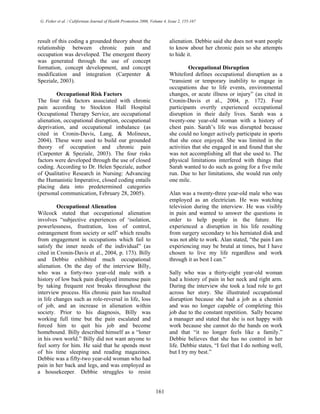 G. Fisher et al. / Californian Journal of Health Promotion 2006, Volume 4, Issue 2, 155-167
result of this coding a grounded theory about the
relationship between chronic pain and
occupation was developed. The emergent theory
was generated through the use of concept
formation, concept development, and concept
modification and integration (Carpenter &
Speziale, 2003).
Occupational Risk Factors
The four risk factors associated with chronic
pain according to Stockton Hall Hospital
Occupational Therapy Service, are occupational
alienation, occupational disruption, occupational
deprivation, and occupational imbalance (as
cited in Cronin-Davis, Lang, & Molineux,
2004). These were used to build our grounded
theory of occupation and chronic pain
(Carpenter & Speziale, 2003). The four risks
factors were developed through the use of closed
coding. According to Dr. Helen Speziale, author
of Qualitative Research in Nursing: Advancing
the Humanistic Imperative, closed coding entails
placing data into predetermined categories
(personal communication, February 28, 2005).
Occupational Alienation
Wilcock stated that occupational alienation
involves “subjective experiences of ‘isolation,
powerlessness, frustration, loss of control,
estrangement from society or self’ which results
from engagement in occupations which fail to
satisfy the inner needs of the individual” (as
cited in Cronin-Davis et al., 2004, p. 173). Billy
and Debbie exhibited much occupational
alienation. On the day of the interview Billy,
who was a forty-two year-old male with a
history of low back pain displayed immense pain
by taking frequent rest breaks throughout the
interview process. His chronic pain has resulted
in life changes such as role-reversal in life, loss
of job, and an increase in alienation within
society. Prior to his diagnosis, Billy was
working full time but the pain escalated and
forced him to quit his job and become
homebound. Billy described himself as a “loner
in his own world.” Billy did not want anyone to
feel sorry for him. He said that he spends most
of his time sleeping and reading magazines.
Debbie was a fifty-two year-old woman who had
pain in her back and legs, and was employed as
a housekeeper. Debbie struggles to resist
alienation. Debbie said she does not want people
to know about her chronic pain so she attempts
to hide it.
Occupational Disruption
Whiteford defines occupational disruption as a
“transient or temporary inability to engage in
occupations due to life events, environmental
changes, or acute illness or injury” (as cited in
Cronin-Davis et al., 2004, p. 172). Four
participants overtly experienced occupational
disruption in their daily lives. Sarah was a
twenty-one year-old woman with a history of
chest pain. Sarah’s life was disrupted because
she could no longer actively participate in sports
that she once enjoyed. She was limited in the
activities that she engaged in and found that she
was not accomplishing all that she used to. The
physical limitations interfered with things that
Sarah wanted to do such as going for a five mile
run. Due to her limitations, she would run only
one mile.
Alan was a twenty-three year-old male who was
employed as an electrician. He was watching
television during the interview. He was visibly
in pain and wanted to answer the questions in
order to help people in the future. He
experienced a disruption in his life resulting
from surgery secondary to his herniated disk and
was not able to work. Alan stated, “the pain I am
experiencing may be brutal at times, but I have
chosen to live my life regardless and work
through it as best I can.”
Sally who was a thirty-eight year-old woman
had a history of pain in her neck and right arm.
During the interview she took a lead role to get
across her story. She illustrated occupational
disruption because she had a job as a chemist
and was no longer capable of completing this
job due to the constant repetition. Sally became
a manager and stated that she is not happy with
work because she cannot do the hands on work
and that “it no longer feels like a family.”
Debbie believes that she has no control in her
life. Debbie states, “I feel that I do nothing well,
but I try my best.”
161
 