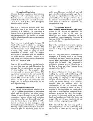 G. Fisher et al. / Californian Journal of Health Promotion 2006, Volume 4, Issue 2, 155-167
Occupational Deprivation
Wilcock, described occupational deprivation as
“deprivation of occupational choice and
diversity due to circumstances beyond the
control of the individual” (as cited in Cronin-
Davis et al., 2004, p. 172). Three participants
best depicted this concept.
Sam was a thirty-six year-old male who
experienced pain in his lower back and was
employed as a counselor. He experienced a
decrease in social and physical activities. This
was demonstrated by his inability to interact
with his infant niece and to exercise as much as
he did in the past.
Mary Lou was a retired eighty two-year-old
female with a history of arthritis who was quiet,
thoughtful, and intense on every question. She
was relaxing on the couch, eating shrimp during
a family party, intent on giving as much
information as possible. Mary Lou stopped
working due to her chronic pain, and stated that
she missed working. She said, “the pain is too
great for me and I almost feel better not standing
all day like I used to at work.”
Jane was fifty year-old woman who had pain in
her arms, hips, legs, and back. Throughout the
interview she was making dinner and spent a lot
of time making sure the researcher fully
comprehended her chronic pain history. She
experienced interruption in her life because she
was on disability from her job as a social
worker. She valued this aspect of her life
because she felt it gave her connections with
people, and she believed “that people are the
most important thing.”
Occupational Imbalance
Wilcock stated the occupational imbalance is a
“loss of a balance of engagement in occupations
which leads to well-being, and might include
balance between physical, mental, and social
occupations; between chosen and obligatory
occupations; or between doing and being” (as
cited in Cronin-Davis et al., 2004, p. 173).
Debbie and Suzie are two participants who
illustrated occupational imbalance. Debbie had
difficulty sleeping and awoke about every two
hours with pain and discomfort. Suzie was an
eighty year-old woman who had neck and back
pain who often woke up during the night due to
her pain. She reported that she often slept for a
couple of hours and then got up to read due to
the extensive pain in her lower back. Her pain
status made it difficult to concentrate and
interfered with sleep.
Occupational Renewal
Inner Strength and Overcoming Pain. Open
coding is the process of examining the
information on a line to line basis and
identifying how similar information can be
grouped into common categories (Carpenter &
Speziale, 2003). This type of coding was used to
develop this theme.
Four of the participants were able to overcome
their pain and not let it interfere with their
activities of daily living; Rita, Suzie, Sally, and
Sarah.
Rita was a sixty-three year-old woman who was
employed at a nursing home in the dietary
department, and had a history of arthritis and
bursitis. Rita’s performance was not affected by
chronic pain. Rita stated, “I don’t have much of
a choice for how time is spent, I do what has to
be done at home and when I cannot do an
occupation I just don’t.”
On the day of the interview, Suzie spent the time
weeding the garden and collaborating with
family. Suzie also told jokes. Her demeanor was
very friendly and outgoing. She did not display
any pain, however, she did take some rest breaks
during her leisure activity. Suzie displayed
strength with an immense drive and
determination. If she had difficulty doing
something, she found a way around it in order to
complete it. She lived alone and completed all
daily tasks by herself and she considered herself
as healthy as anyone she knows. Furthermore,
she enjoyed being around people and attending
family and social events. Finally, her family and
dog provided her with great meaning in life and
that is what kept her going throughout life.
Sally believed that she was very good at
analyzing situations. This was useful in her daily
life because it helped her to come up with
162
 