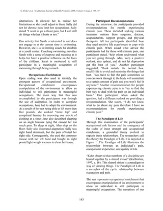 G. Fisher et al. / Californian Journal of Health Promotion 2006, Volume 4, Issue 2, 155-167
alternatives. It allowed her to realize her
limitations so she could adjust to them. Sally did
not let chronic pain limit her occupations. Sally
stated “I want to go without pain, but I will still
do things whether it hurts or not.”
One activity that Sarah is interested in and does
not engage in at the current time is swimming.
However, she is a swimming coach for children
at a youth center. Coaching swimming provides
Sarah with a sense of purpose and meaning as it
helps her have a positive influence on the lives
of the children. Sarah is motivated to still
participate in a meaningful occupation of
swimming through being a coach.
Occupational Enrichment
Open coding was also used to identify the
emergent pattern of occupational enrichment.
Occupational enrichment encompasses
manipulation of the environment to allow an
individual to still participate in meaningful
occupations. The main way that this was
accomplished by the participants was through
the use of adaptation. In order to complete
occupations, Jane had to adapt the environment.
As a result of her not being able to lift more then
five pounds, she cooked “stove top” and
completed laundry by removing one article of
clothing at a time. Jane also described sleeping
on an angle because lying flat caused her too
much pain. To sleep at night, Alan slept on the
floor. Sally also illustrated adaptation. Sally was
right hand dominant, but the pain affected her
right side. Consequently, she used the computer
mouse with her left hand and bought an eight
pound light weight vacuum to clean her house.
Participant Recommendations
During the interview, the participants provided
recommendations for people experiencing
chronic pain. These included seeking various
treatment options from surgeons, doctors,
acupuncturists, support groups, and physical
therapists. All ten participants identified how
they used positive life experiences to cope with
chronic pain. When asked what advice the
participants had for those with chronic pain, one
participant stated, “help others understand what
you are going through. Also, keep a positive
outlook, stay upbeat, and do not let depression
get the best of you.” Another participant
suggested, “think outside the normal box,
modify life to avoid and minimize the things that
hurt. You have to feel the pain sometimes so
you can work through it, the body will assimilate
to a certain amount of pain and you won’t feel it
anymore.” Another recommendation for people
experiencing chronic pain is to “try to find the
best way to deal with the pain on an individual
basis.” One participant, when asked the
question, had a different outlook on providing a
recommendation. She stated, “I do not know
what to do about my pain therefore I have no
recommendations for people experiencing
chronic pain.”
The Paradigm of Life
Through this examination of the participants’
occupational risk factors and the emergence of
the codes of inner strength and occupational
enrichment, a grounded theory evolved to
explain these relationships. The researchers call
this theory the Paradigm of Life. It is depicted in
Figure 1. The Paradigm of Life illustrates the
relationship between an individual’s pain,
occupational experience, and quality of life.
“Kuhn observed that members of a discipline are
bound together by a shared vision” (Kielhofner,
1997, p. 16). This shared vision is a paradigm or
way of viewing things. The Paradigm of Life is
a metaphor of the cyclic relationship between
occupation and pain.
The sun represents occupational enrichment that
encompasses manipulation of the environment to
allow an individual to still participate in
meaningful occupations. The narratives of our
163
 