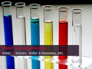 “Tester” est le maître-mot
Tester, mesurer, tester à nouveau, etc.
 