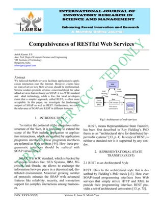 ISSN: XXXX-XXXX Volume X, Issue X, Month Year
Compulsiveness of RESTful Web Services
Ashok Kumar. P.S
Asst. Prof, Dept of Computer Science and Engineering
YD Institute of Technology
Bangalore, India
ashnelgar@gmail.com
Abstract
We believed thatWeb services facilitate application to appli-
cation interaction over the Internet. However, clients have
no state-of-art on how Web services should be implemented.
Service vendors promote services concerned about the value
added services that are based on SOAP, it is a W3C standard
and ideal technology, while a few, but local developers
claim that a simpler approach, called REST, is often more
acceptable. In this paper, we investigate the fundamental
support of SOAP as well as REST. Furthermore, we cover
the relevance of SOAP and REST in different domains.
1. INTRODUCTION
To realize the potential of the ubiquitous infra-
structure of the Web, it is necessary to extend the
scope of the Web include application to applica-
tion interactions, which are enabled by application
programm interfaces. These programm interfaces
are referred as Web services [44]. How these pro-
grammatic interfaces should be realized with
SOAP versus REST.
SOAP, is a W3C standard, which is backed by
all majors vendors like, BEA Systems, IBM, Mi-
crosoft, and Oracle, etc allows to exchange the
information between peers in a decentralized, dis-
tributed environment. Moreover growing number
of protocols enhance the SOAP with advanced
features like reliability, security, and transaction
support for complex interactions among business-
es.
Fig 1 Architecture of web services
REST, means Representational State Transfer,
has been first described in Roy Fielding’s PhD
thesis as an “architectural style for distributed hy-
permedia systems” [13, p. 4]. In scope of REST, is
neither a standard nor is it supported by any ven-
dor.
2. REPRESENTATIONAL STATE
TRANSFER (REST)
2.1 REST as an Architectural Style
REST refers to the architectural style that is de-
scribed by Fielding’s PhD thesis [13]. How ever
SOAP-based programming interfaces from Web
services that simply utilize HTTP and XML to
provide their programming interface. REST pro-
vides a set of architectural constraints [13, p. 75].
 