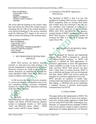 International Journal of Innovatory research in Engineering and Technology - IJIRET
ISSN: XXXX-XXXX Volume X, Issue X, Month Year 27
Host: www.flywho.in
<?xml version="1.0"?>
<booking>
<flightno>53</flightno>
<customer>Ashok</customer>
</booking>
The server adds the booking to the system’s data-
base and returns the URI of the created resource.
Assuming that the URI of the created booking is
www.flywho.in/booking/53, the service consumer
sends the following PUT request to the server in
order to correct the spelling of the customer name.
PUT /bookings/53 HTTP/1.1
Host: www.flywho.in
<?xml version="1.0"?>
<updated_elements>
<new_content select="/booking/customer[0]">
<customer>Ashok PS</customer>
</new_content>
</updated_elements>
3 KEY BEHAVIOR OF RESTful WEB
SERVICES
REST Web services are built-in resource-
oriented, i.e. each and every entity instance is re-
trieved, manipulated or represented by a resource.
Moreover, resources are visible to all service con-
sumers. Resources are identified by Uniform Re-
source Identifiers (URI), which allow service con-
sumers to address each resource.
A URI involves the state of a service consume,
i.e. service providers do not maintain state of ser-
vice consumers. Service consumers manipulate
resources by a set of generic operations consisting
of the four HTTP methods:
1. POST,
2. GET,
3. PUT,
4. DELETE.
These operations are often equal to Create, Read,
Update, and Delete (CRUD) functions database
systems to manipulate records. i.e. GET means
“read” and DELETE means “delete” , POST
means “create” and PUT means “update” .
3.1 Limitations of the REST Approach to
Web Services
The drawback of REST is that, it is not even
standard for building Web services. Furthermore,
REST completely relies on existing Web stand-
ards. Further more, the restriction is that, the ser-
vice interfaces must expressed in terms of re-
sources and have limited set of operations like,
POST, GET, PUT, and DELETE. The resource-
oriented design of REST interfaces involves that
REST Web services, it expose a huge number of
resources by URIs, it is difficult to manage and
expect those URIs.
4 APPLICABILITY OF RESTFUL WEB
SERVICE
REST is designed for Internet and hypermedia
systems. Hence, REST is designed to provide
rich object-oriented interfaces, i.e. REST web
servivces is reffered for Web applications. E-
commerce applications or mere web applications
expect scalability in order to get an entry into a
large user-base. REST Web services can draw
from a large share of vendors because, REST is
easy to develop and design with any development
tool alike. Hence, REST web services satisfy the
demands of e-commerce applications very well.
REST provides no standards to handle long-
running multi-step transactions between entities in
thae trading, i.e. RESTful web service establishes
a standard, because it provides point-to-point
communication over HTTP.
5. CONCLUSION
This paper defines the fundamentals of REST. We
explained the term REST in terms of an architec-
tural style, and the simple approach to build Web
services using HTTP and XML technologies. Fur-
thermore, we explained the key strengths of REST
web services and how simple to make e-commerce
applications for trading applications. For Business
 