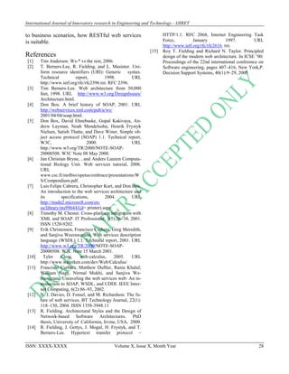 International Journal of Innovatory research in Engineering and Technology - IJIRET
ISSN: XXXX-XXXX Volume X, Issue X, Month Year 28
to business scenarios, how RESTful web services
is suitable.
References
[1] Tim Anderson. Ws-* vs the rest, 2006.
[2] T. Berners-Lee, R. Fielding, and L. Masinter. Uni-
form resource identifiers (URI): Generic syntax.
Technical report, 1998. URL
http://www.ietf.org/rfc/rfc2396.txt. RFC 2396.
[3] Tim Berners-Lee. Web architecture from 50,000
feet, 1998. URL http://www.w3.org/DesignIssues/
Architecture.html.
[4] Don Box. A brief history of SOAP, 2001. URL
http://webservices.xml.com/pub/a/ws/
2001/04/04/soap.html.
[5] Don Box, David Ehnebuske, Gopal Kakivaya, An-
drew Layman, Noah Mendelsohn, Henrik Frystyk
Nielsen, Satish Thatte, and Dave Winer. Simple ob-
ject access protocol (SOAP) 1.1. Technical report,
W3C, 2000. URL
http://www.w3.org/TR/2000/NOTE-SOAP-
20000508. W3C Note 08 May 2000.
[6] Jan Christian Bryne, , and Anders Lanzen Computa-
tional Biology Unit. Web services tutorial, 2006.
URL
www.csc.fi/molbio/opetus/embrace/presentations/W
S/Compendium.pdf.
[7] Luis Felipe Cabrera, Christopher Kurt, and Don Box.
An introduction to the web services architecture and
its specifications, 2004. URL
http://msdn2.microsoft.com/en-
us/library/ms996441(d= printer).aspx.
[8] Timothy M. Chester. Cross-platform integration with
XML and SOAP. IT Professional, 3(5):26–34, 2001.
ISSN 1520-9202.
[9] Erik Christensen, Francisco Curbera, Greg Meredith,
and Sanjiva Weerawarana. Web services description
language (WSDL) 1.1. Technical report, 2001. URL
http://www.w3.org/TR/2000/NOTE-SOAP-
20000508. W3C Note 15 March 2001.
[10] Tyler Close. web-calculus, 2005. URL
http://www.waterken.com/dev/Web/Calculus/
[11] Francisco Curbera, Matthew Duftler, Rania Khalaf,
William Nagy, Nirmal Mukhi, and Sanjiva We-
erawarana. Unraveling the web services web: An in-
troduction to SOAP, WSDL, and UDDI. IEEE Inter-
net Computing, 6(2):86–93, 2002.
[12] N. J. Davies, D. Fensel, and M. Richardson. The fu-
ture of web services. BT Technology Journal, 22(1):
118–130, 2004. ISSN 1358-3948.11
[13] R. Fielding. Architectural Styles and the Design of
Network-based Software Architectures. PhD
thesis, University of Califormia, Irvine, USA, 2000.
[14] R. Fielding, J. Gettys, J. Mogul, H. Frystyk, and T.
Berners-Lee. Hypertext transfer protocol –
HTTP/1.1. RFC 2068, Internet Engineering Task
Force, January 1997. URL
http://www.ietf.org/rfc/rfc2616. txt.
[15] Roy T. Fielding and Richard N. Taylor. Principled
design of the modern web architecture. In ICSE ’00:
Proceedings of the 22nd international conference on
Software engineering, pages 407–416, New York,P.
Decision Support Systems, 40(1):9–29, 2005.
 
