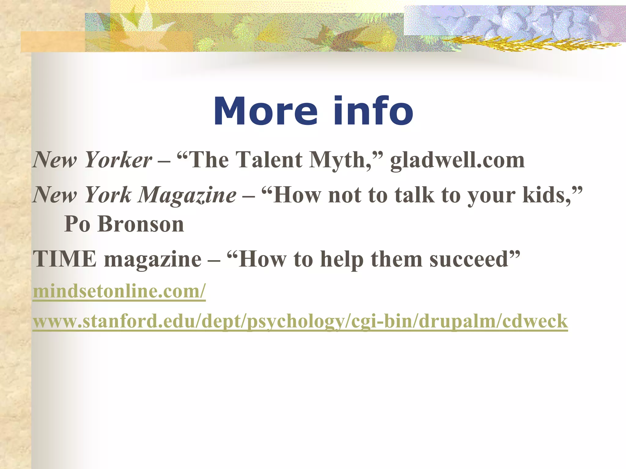 More info
New Yorker – “The Talent Myth,” gladwell.com
New York Magazine – “How not to talk to your kids,”
Po Bronson
TIME magazine – “How to help them succeed”
mindsetonline.com/
www.stanford.edu/dept/psychology/cgi-bin/drupalm/cdweck
 