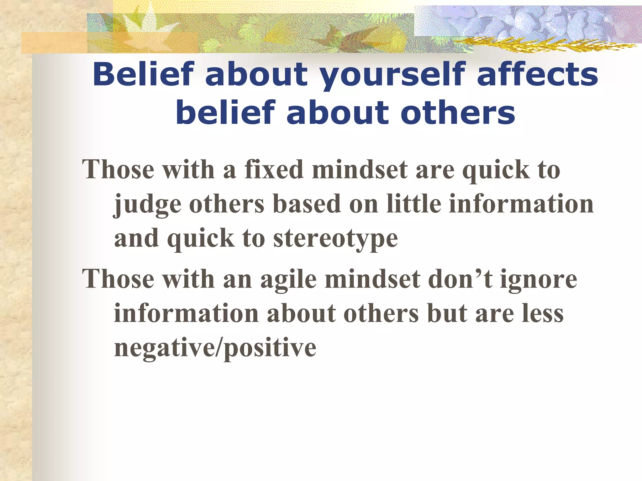 Belief about yourself affects
belief about others
Those with a fixed mindset are quick to
judge others based on little information
and quick to stereotype
Those with an agile mindset don’t ignore
information about others but are less
negative/positive
 