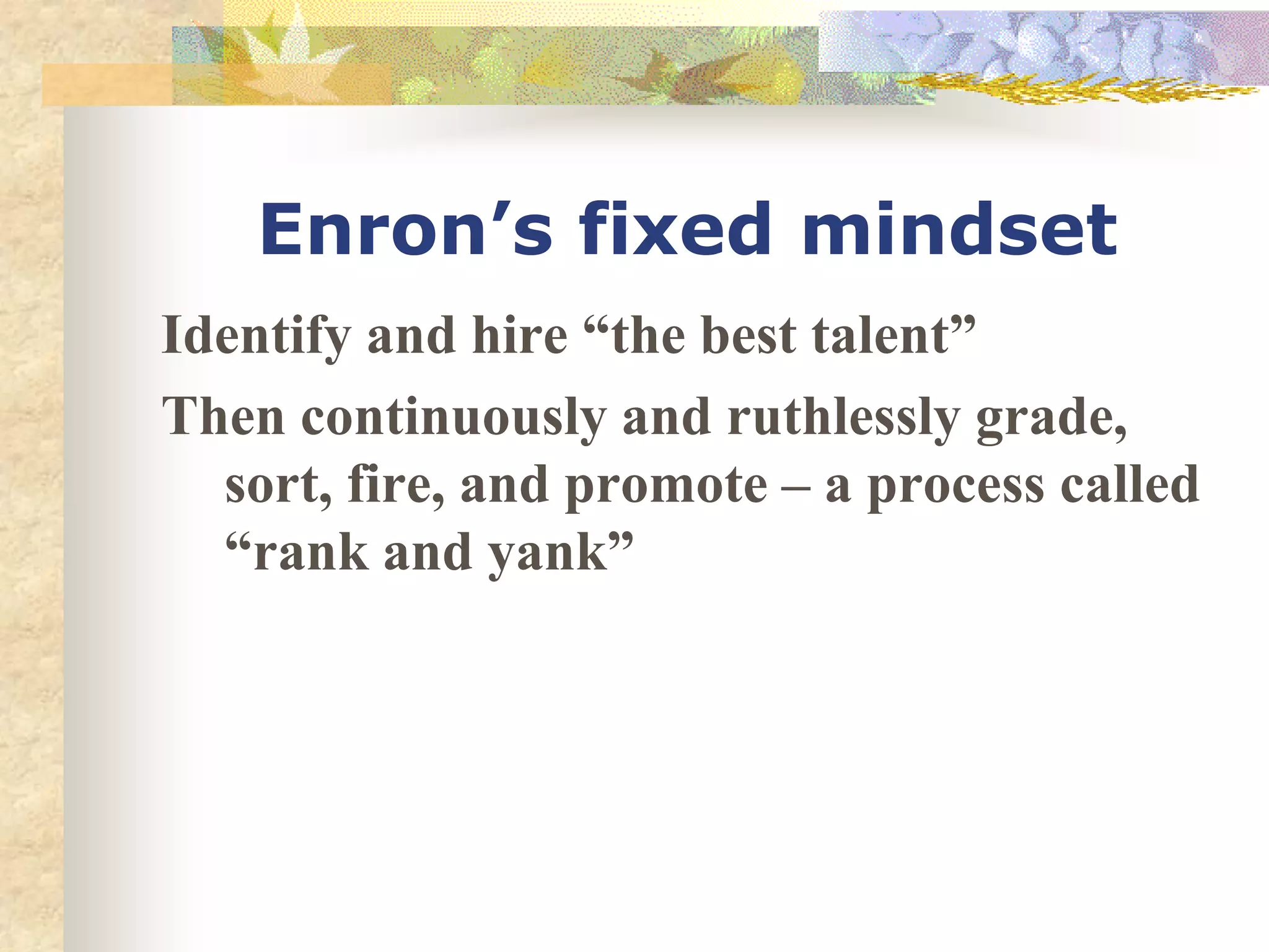 Enron’s fixed mindset
Identify and hire “the best talent”
Then continuously and ruthlessly grade,
sort, fire, and promote – a process called
“rank and yank”
 