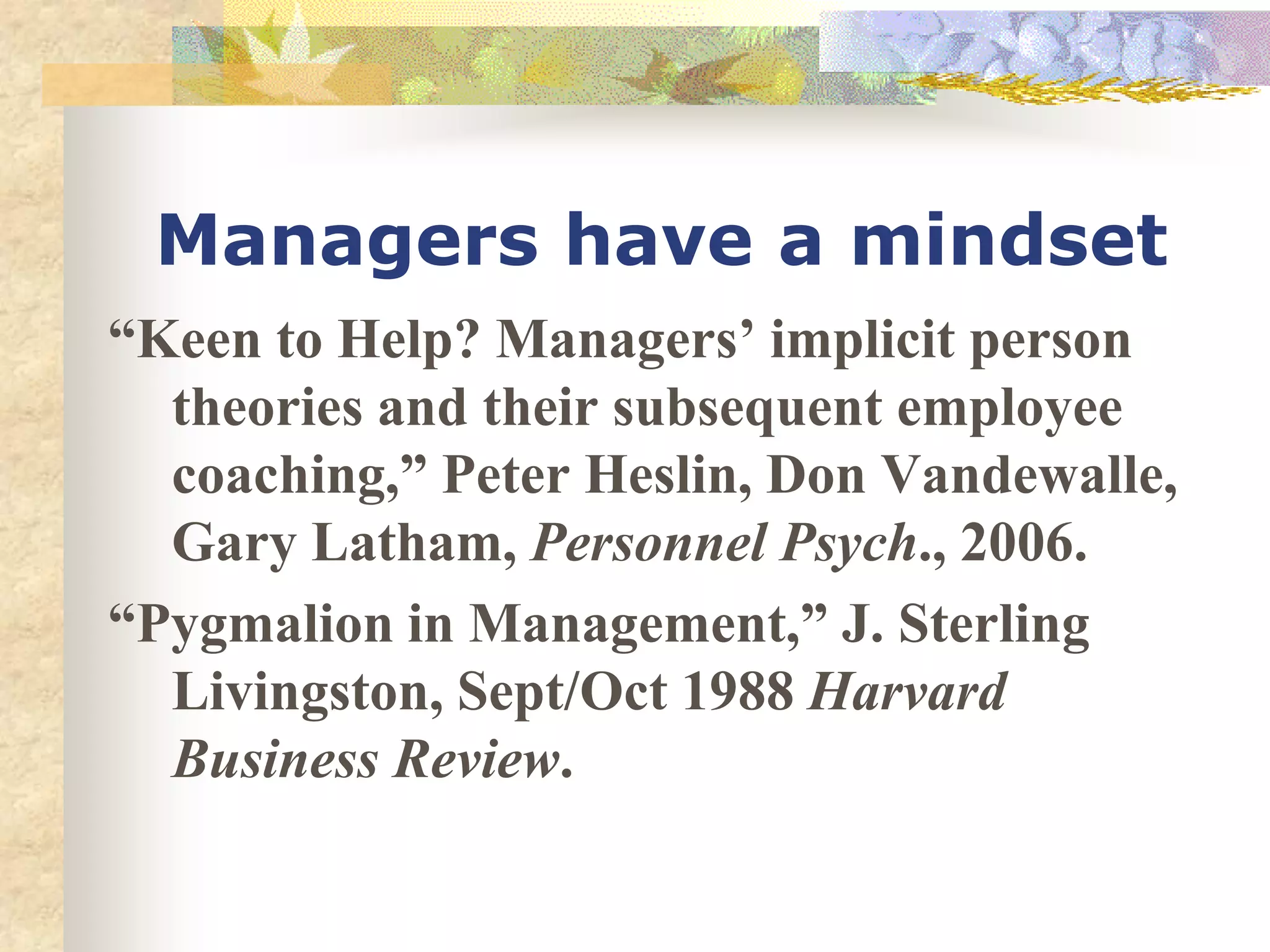 Managers have a mindset
“Keen to Help? Managers’ implicit person
theories and their subsequent employee
coaching,” Peter Heslin, Don Vandewalle,
Gary Latham, Personnel Psych., 2006.
“Pygmalion in Management,” J. Sterling
Livingston, Sept/Oct 1988 Harvard
Business Review.
 