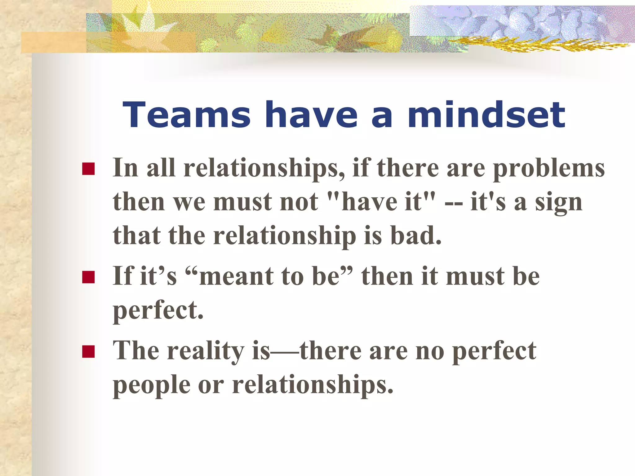 Teams have a mindset
 In all relationships, if there are problems
then we must not "have it" -- it's a sign
that the relationship is bad.
 If it’s “meant to be” then it must be
perfect.
 The reality is—there are no perfect
people or relationships.
 