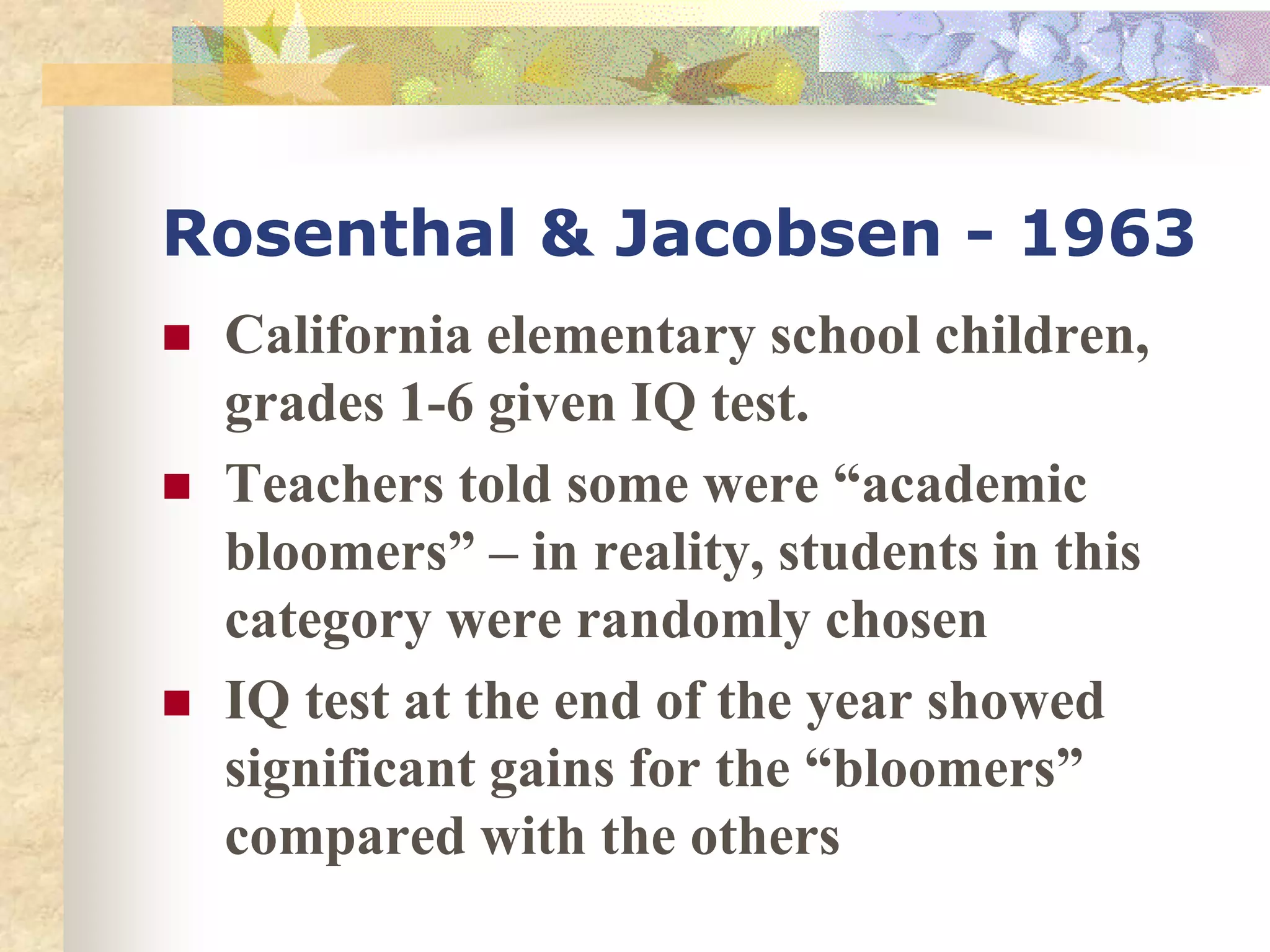 Rosenthal & Jacobsen - 1963
 California elementary school children,
grades 1-6 given IQ test.
 Teachers told some were “academic
bloomers” – in reality, students in this
category were randomly chosen
 IQ test at the end of the year showed
significant gains for the “bloomers”
compared with the others
 