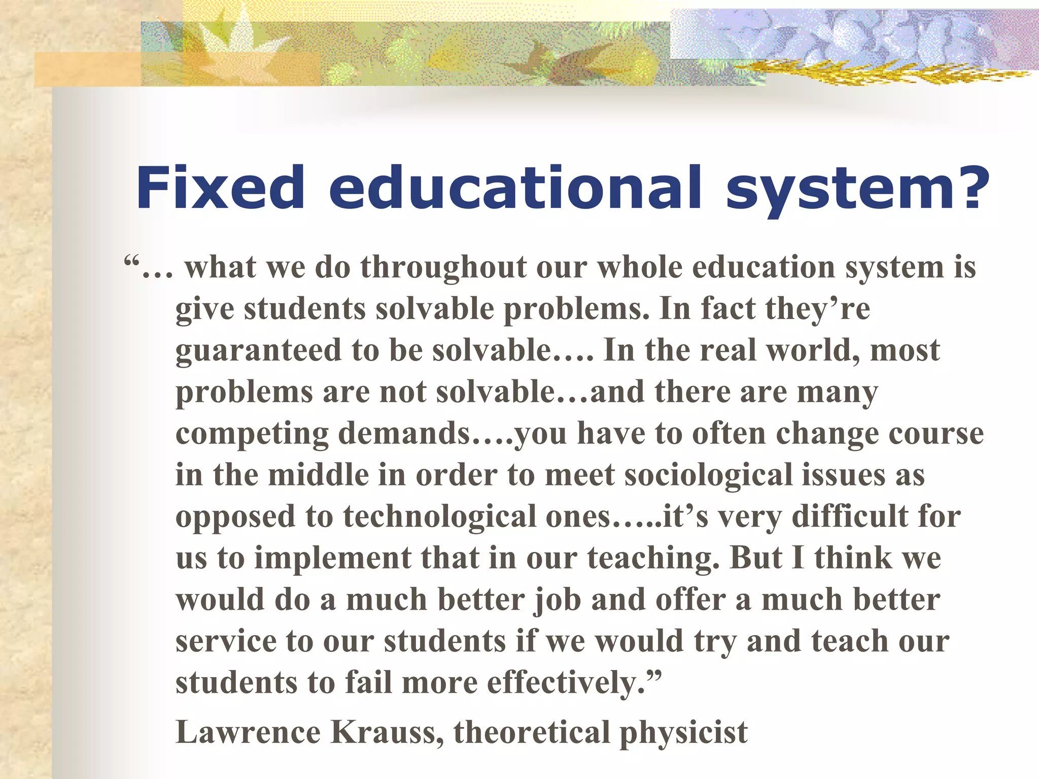 Fixed educational system?
“… what we do throughout our whole education system is
give students solvable problems. In fact they’re
guaranteed to be solvable…. In the real world, most
problems are not solvable…and there are many
competing demands….you have to often change course
in the middle in order to meet sociological issues as
opposed to technological ones…..it’s very difficult for
us to implement that in our teaching. But I think we
would do a much better job and offer a much better
service to our students if we would try and teach our
students to fail more effectively.”
Lawrence Krauss, theoretical physicist
 