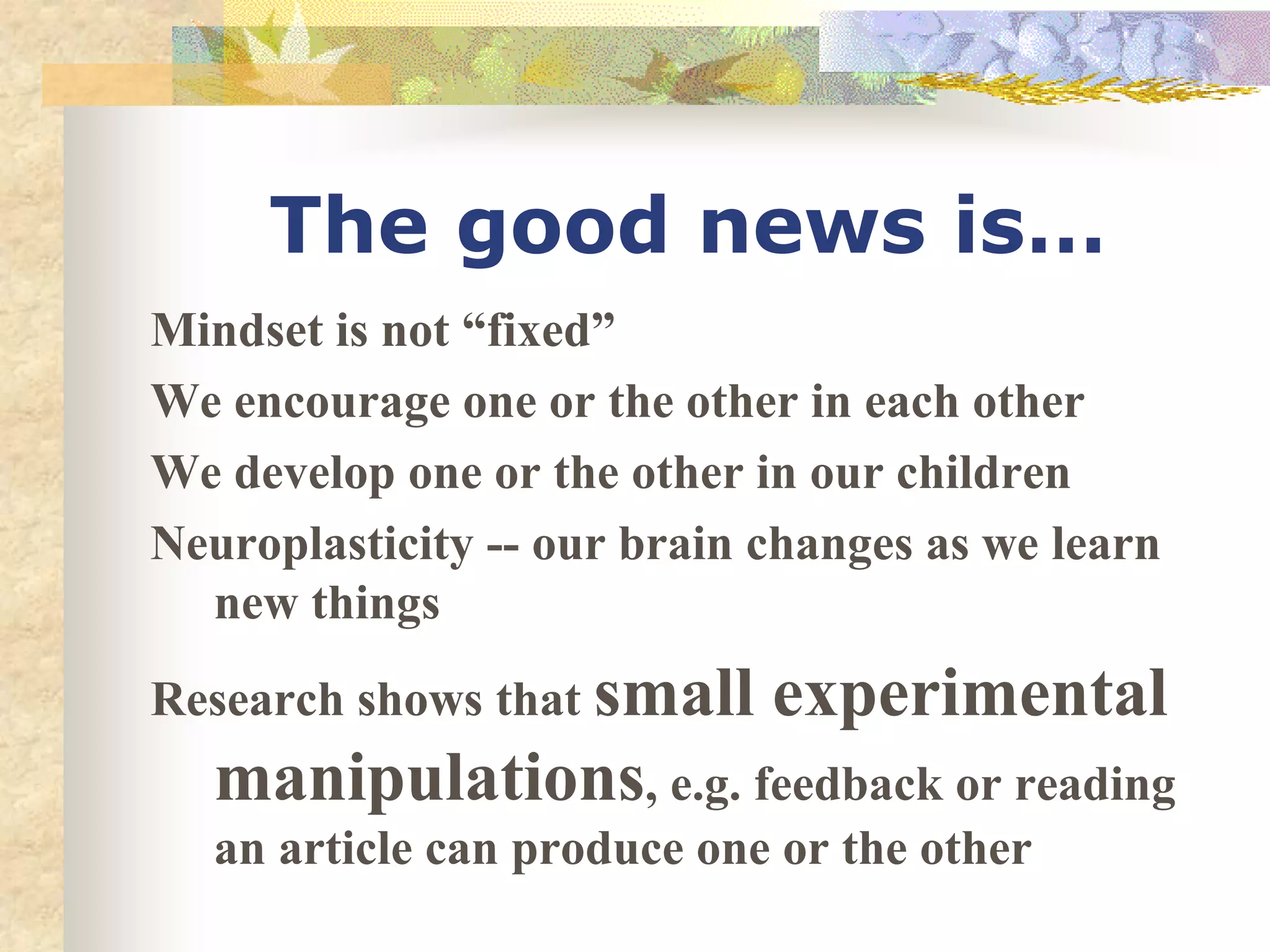 The good news is…
Mindset is not “fixed”
We encourage one or the other in each other
We develop one or the other in our children
Neuroplasticity -- our brain changes as we learn
new things
Research shows that small experimental
manipulations, e.g. feedback or reading
an article can produce one or the other
 