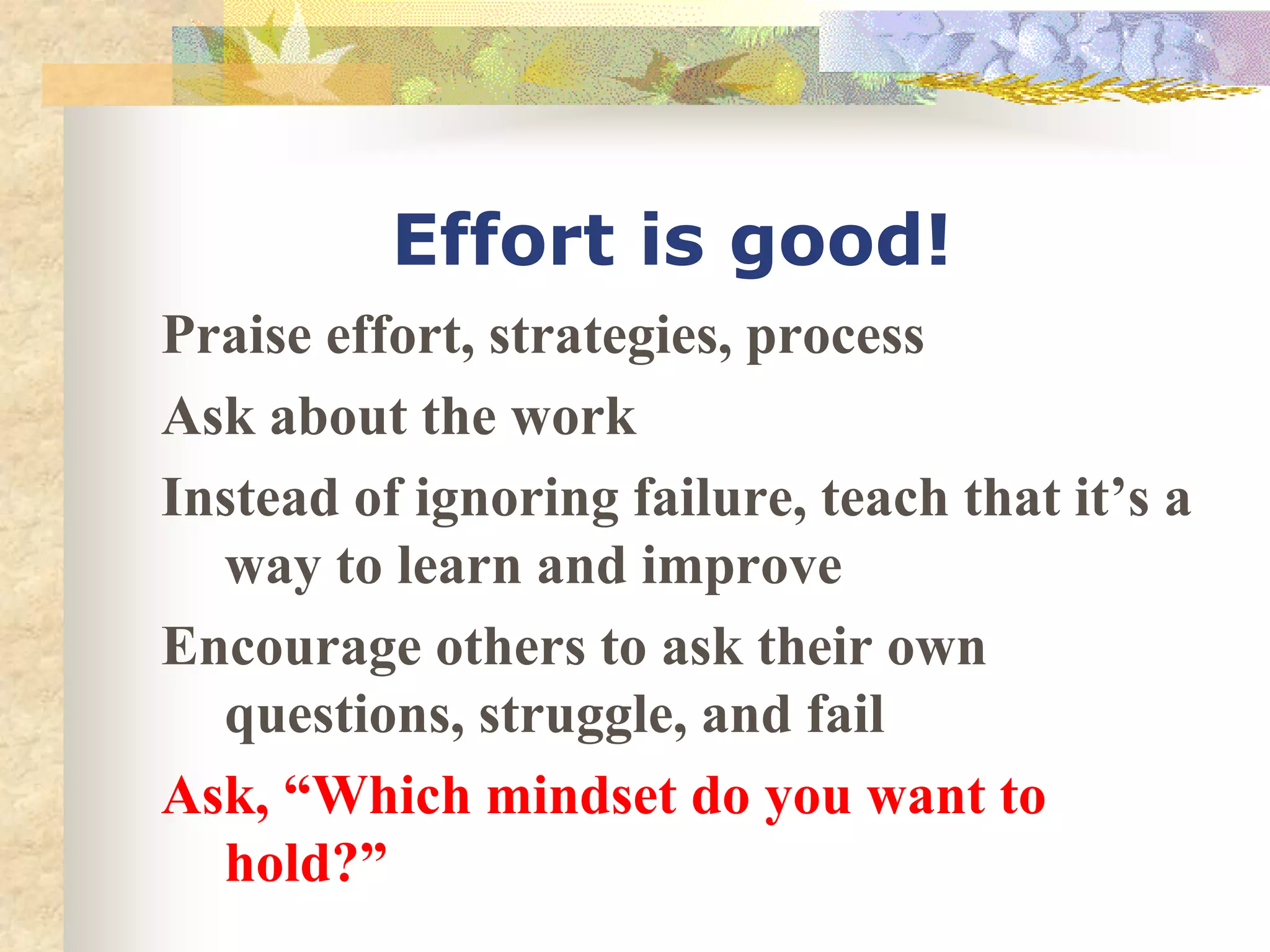 Effort is good!
Praise effort, strategies, process
Ask about the work
Instead of ignoring failure, teach that it’s a
way to learn and improve
Encourage others to ask their own
questions, struggle, and fail
Ask, “Which mindset do you want to
hold?”
 