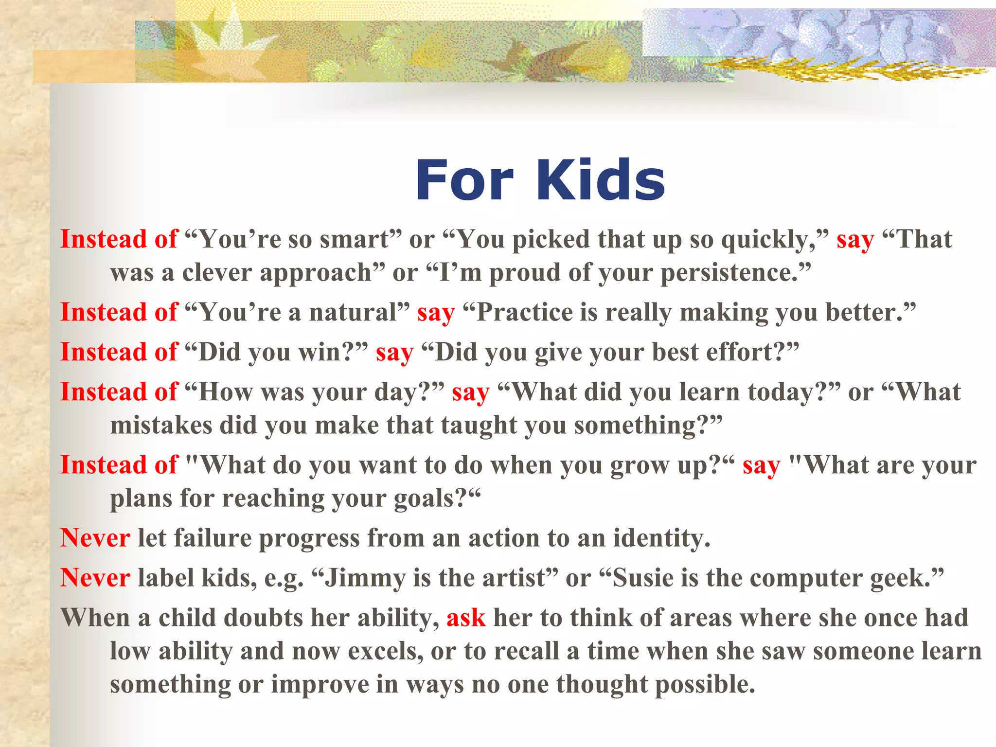 For Kids
Instead of “You’re so smart” or “You picked that up so quickly,” say “That
was a clever approach” or “I’m proud of your persistence.”
Instead of “You’re a natural” say “Practice is really making you better.”
Instead of “Did you win?” say “Did you give your best effort?”
Instead of “How was your day?” say “What did you learn today?” or “What
mistakes did you make that taught you something?”
Instead of "What do you want to do when you grow up?“ say "What are your
plans for reaching your goals?“
Never let failure progress from an action to an identity.
Never label kids, e.g. “Jimmy is the artist” or “Susie is the computer geek.”
When a child doubts her ability, ask her to think of areas where she once had
low ability and now excels, or to recall a time when she saw someone learn
something or improve in ways no one thought possible.
 