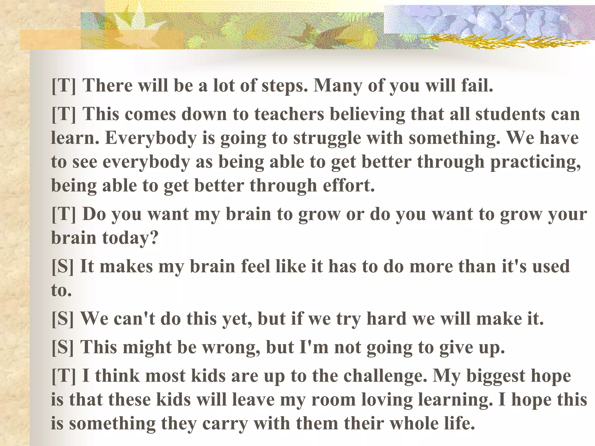 [T] There will be a lot of steps. Many of you will fail.
[T] This comes down to teachers believing that all students can
learn. Everybody is going to struggle with something. We have
to see everybody as being able to get better through practicing,
being able to get better through effort.
[T] Do you want my brain to grow or do you want to grow your
brain today?
[S] It makes my brain feel like it has to do more than it's used
to.
[S] We can't do this yet, but if we try hard we will make it.
[S] This might be wrong, but I'm not going to give up.
[T] I think most kids are up to the challenge. My biggest hope
is that these kids will leave my room loving learning. I hope this
is something they carry with them their whole life.
 
