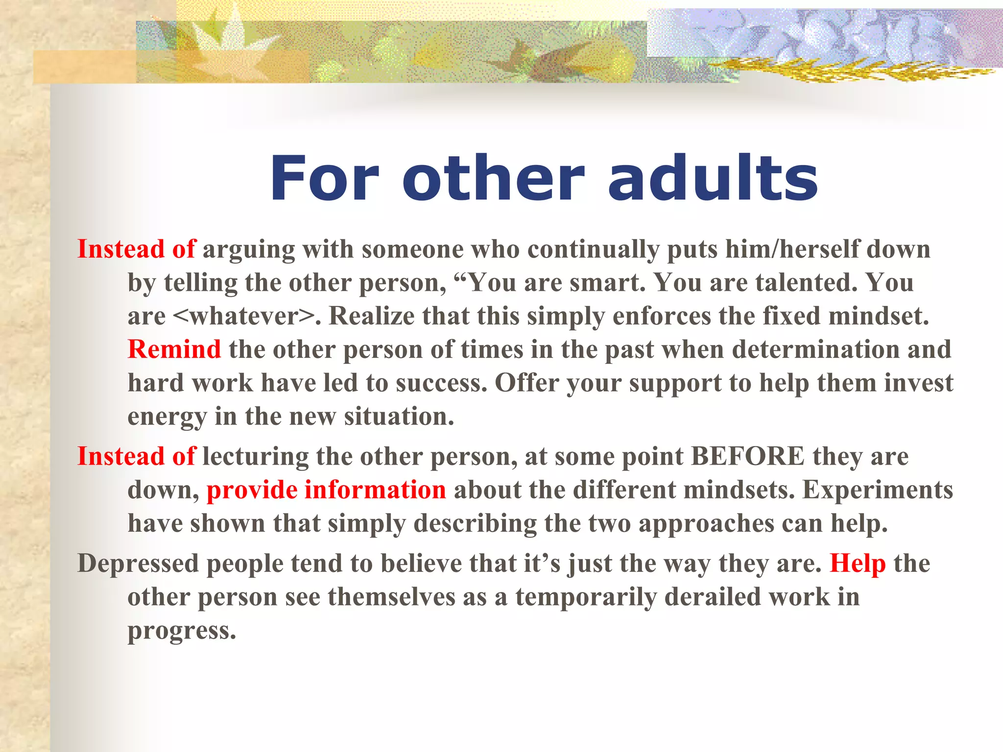 Instead of arguing with someone who continually puts him/herself down
by telling the other person, “You are smart. You are talented. You
are <whatever>. Realize that this simply enforces the fixed mindset.
Remind the other person of times in the past when determination and
hard work have led to success. Offer your support to help them invest
energy in the new situation.
Instead of lecturing the other person, at some point BEFORE they are
down, provide information about the different mindsets. Experiments
have shown that simply describing the two approaches can help.
Depressed people tend to believe that it’s just the way they are. Help the
other person see themselves as a temporarily derailed work in
progress.
For other adults
 