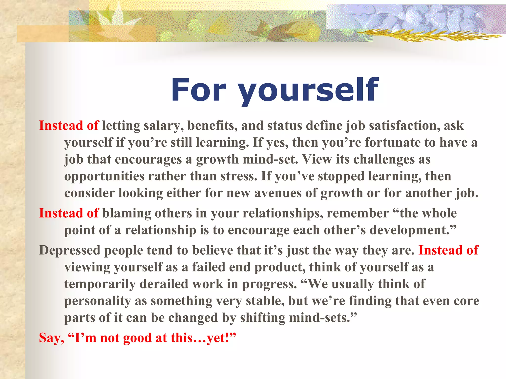 For yourself
Instead of letting salary, benefits, and status define job satisfaction, ask
yourself if you’re still learning. If yes, then you’re fortunate to have a
job that encourages a growth mind-set. View its challenges as
opportunities rather than stress. If you’ve stopped learning, then
consider looking either for new avenues of growth or for another job.
Instead of blaming others in your relationships, remember “the whole
point of a relationship is to encourage each other’s development.”
Depressed people tend to believe that it’s just the way they are. Instead of
viewing yourself as a failed end product, think of yourself as a
temporarily derailed work in progress. “We usually think of
personality as something very stable, but we’re finding that even core
parts of it can be changed by shifting mind-sets.”
Say, “I’m not good at this…yet!”
 
