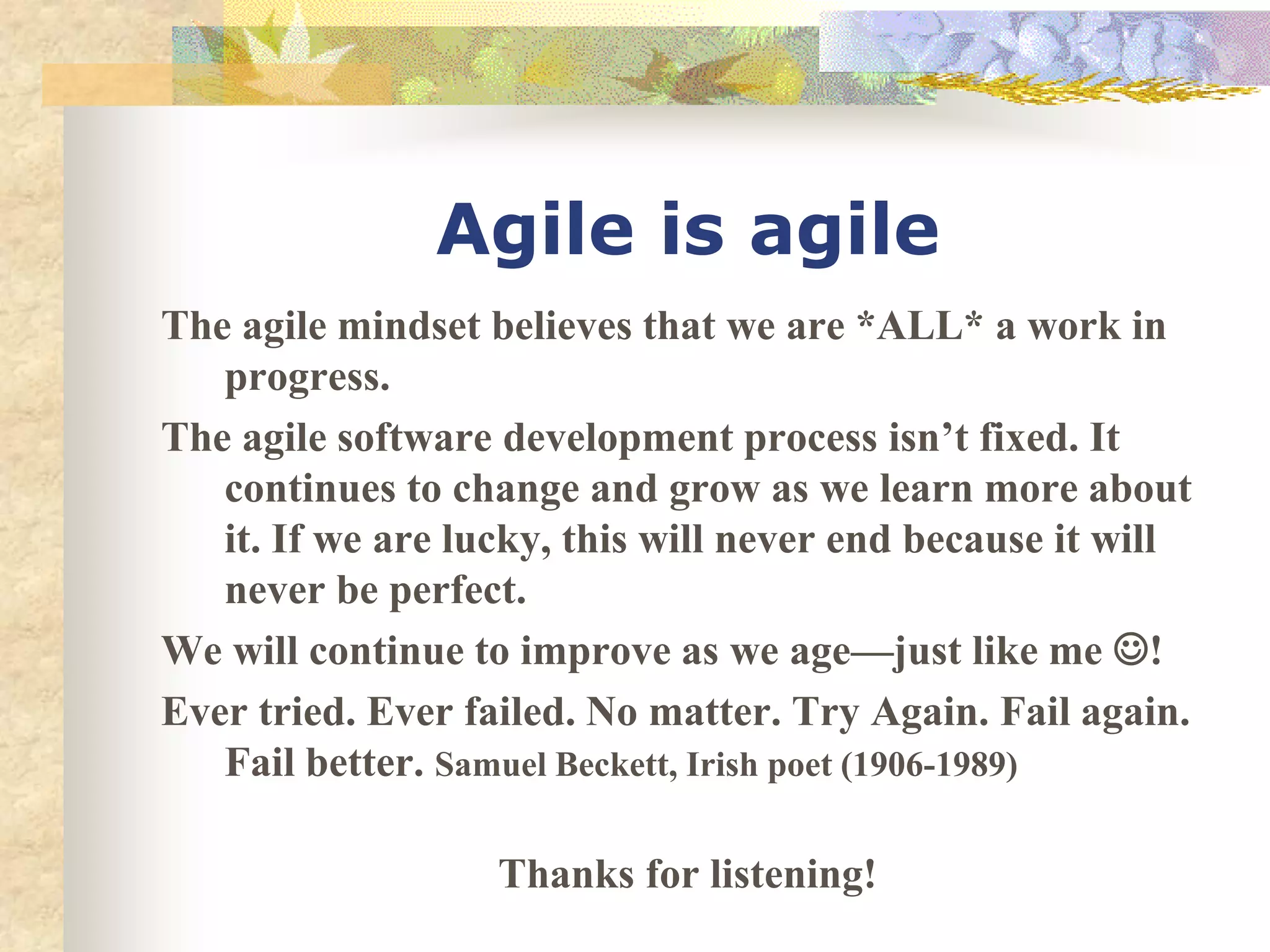 Agile is agile
The agile mindset believes that we are *ALL* a work in
progress.
The agile software development process isn’t fixed. It
continues to change and grow as we learn more about
it. If we are lucky, this will never end because it will
never be perfect.
We will continue to improve as we age—just like me !
Ever tried. Ever failed. No matter. Try Again. Fail again.
Fail better. Samuel Beckett, Irish poet (1906-1989)
Thanks for listening!
 