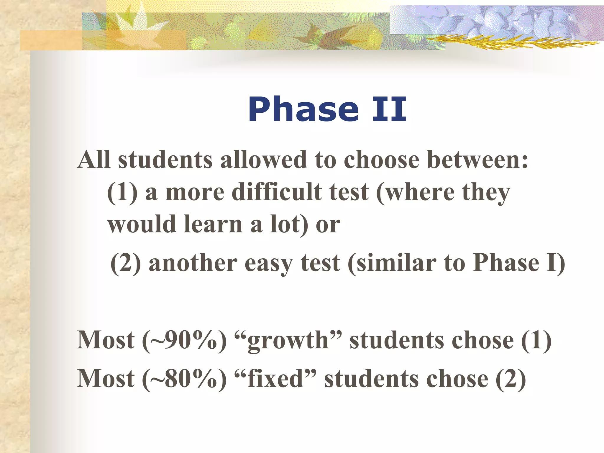 Phase II
All students allowed to choose between:
(1) a more difficult test (where they
would learn a lot) or
(2) another easy test (similar to Phase I)
Most (~90%) “growth” students chose (1)
Most (~80%) “fixed” students chose (2)
 