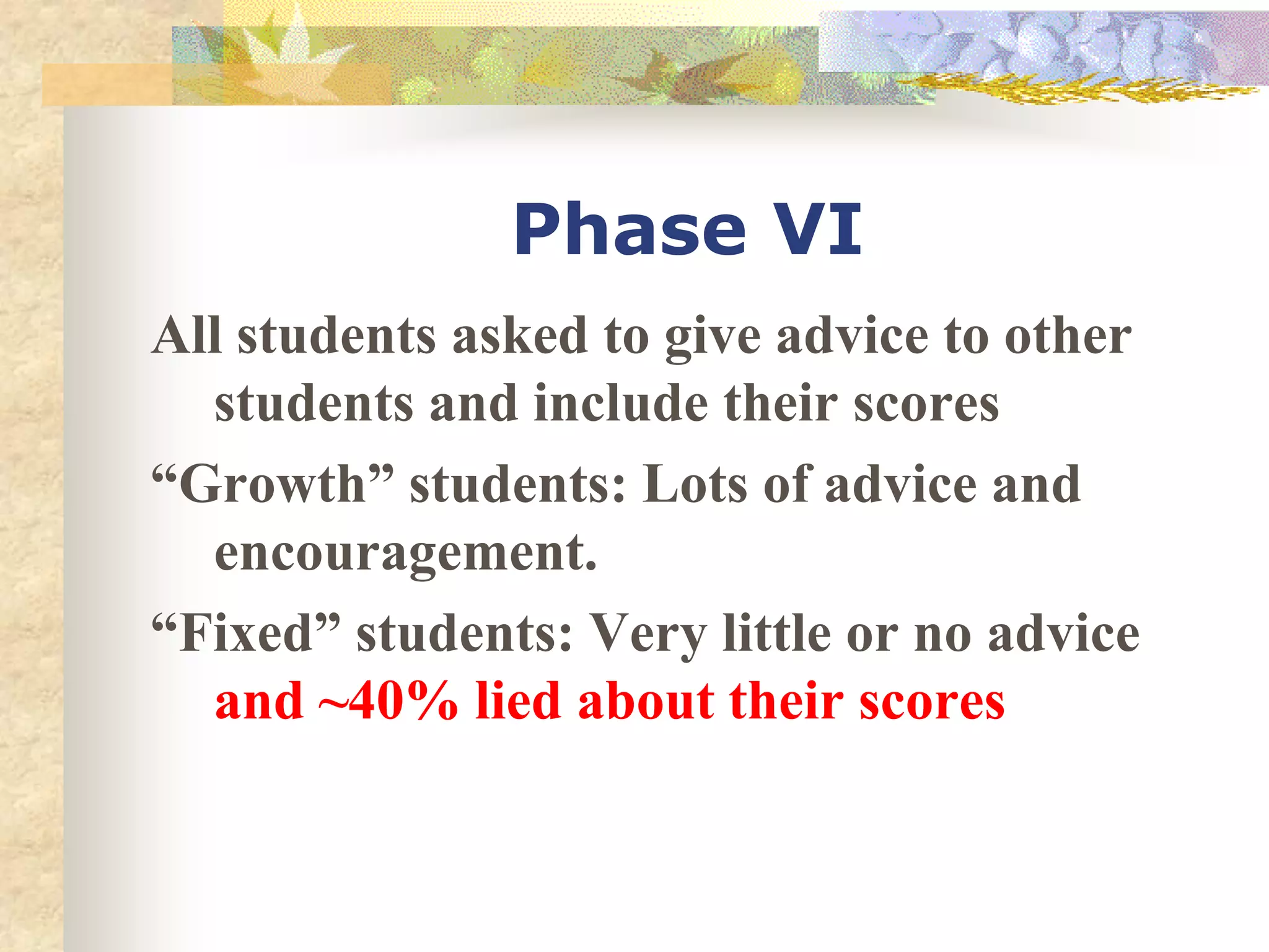 Phase VI
All students asked to give advice to other
students and include their scores
“Growth” students: Lots of advice and
encouragement.
“Fixed” students: Very little or no advice
and ~40% lied about their scores
 