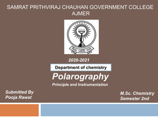 SAMRAT PRITHVIRAJ CHAUHAN GOVERNMENT COLLEGE
AJMER
2020-2021
Polarography
Submitted By
Pooja Rawat
M.Sc. Chemistry
Semester 2nd
Department of chemistry
Principle and Instrumentation
 